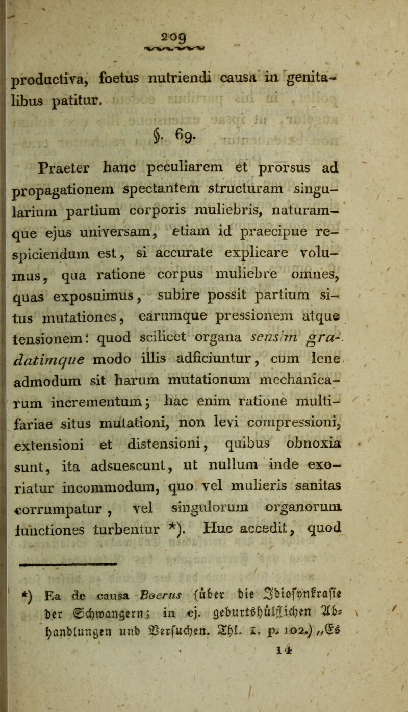 libus patitur. I $• «9- ■ ■ Praeter hanc peculiarem et prorsus ad propagationem spectantem structuram singu- larium partium corporis muliebris, naturam- que ejus universam, etiam id praecipue re- spiciendum est, si accurate explicare volu- mus, qua ratione corpus muliebre omnes, quas exposuimus, subire possit partium si- tus mutationes, earumque pressionem atque tensionem! quod scilicet organa sensim gra- datimque modo illis adficiuntur, cum lene i admodum sit harum mutationum mechanica- rum incrementum; hac enim ratione multi- fariae situs mutationi, non levi compressioni, extensioni et distensioni, quibus obnoxia i sunt, ita adsuescunt, ut nullum inde exo- riatur incommodum, quo vel mulieris sanitas ■ corrumpatur , vel singulorum organorum ii; functiones turbentur *). Huc accedit, quod *) Ea de causa Boems (uber bte 3bioft)n?rafte t>«r <^d)v»angern; in ej. gebuttSijuljlicfym %6* \ tjanblungen unb 23erfud)?n. 2$I. i. p. 102.) 14