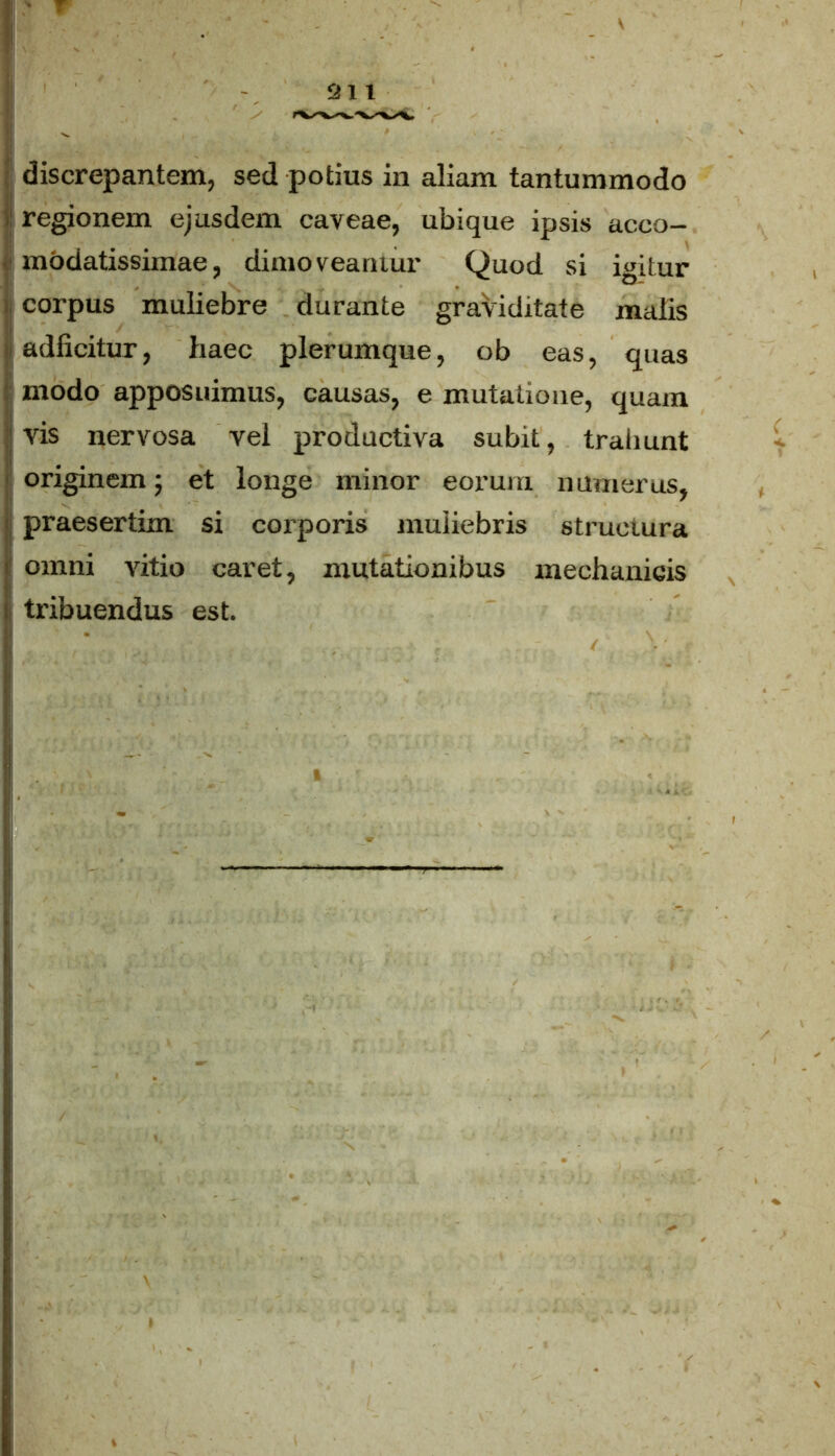 ! regionem ejusdem caveae, ubique ipsis acco- modatissimae, dimoveamur Quod si igitur corpus muliebre durante graviditate malis adficitur, haec plerumque, ob eas, quas modo apposuimus, causas, e mutatione, quam vis nervosa vel productiva subit, trahunt originem 5 et longe minor eorum numerus, praesertim si corporis muliebris structura omni vitio caret, mutationibus mechanicis tribuendus est.