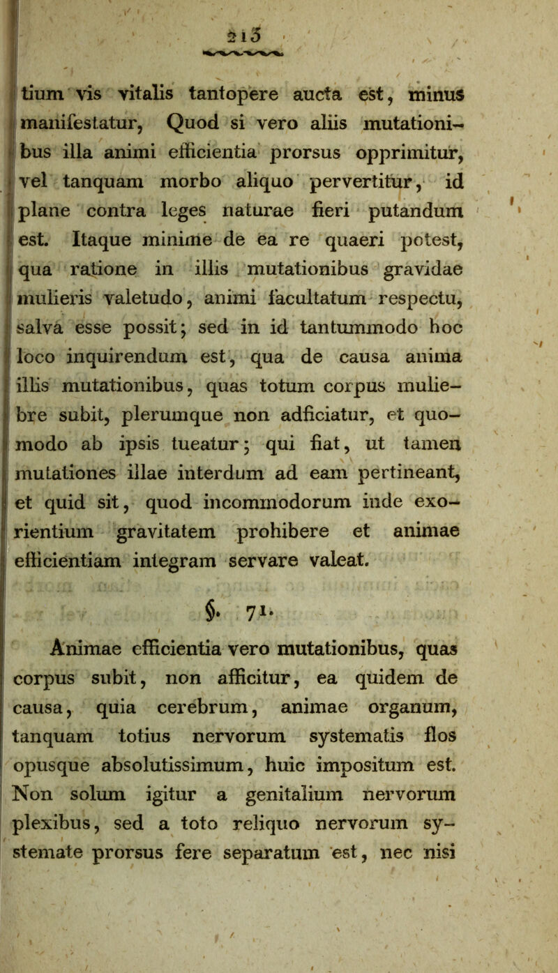 jj tium vis vitalis tantopere aucta est, minus j manifestatur, Quod si vero aliis mutationi- bus illa animi efficientia prorsus opprimitur, vel tanquam morbo aliquo pervertitur, id i plane contra leges naturae fieri putandum est. Itaque minime de ea re quaeri potest, qua ratione in illis mutationibus gravidae i mulieris valetudo, animi facultatum respectu, salva esse possit; sed in id tantummodo hoc loco inquirendum est, qua de causa anima illis mutationibus, quas totum corpus mulie- ' bre subit, plerumque non adficiatur, et quo- i modo ab ipsis tueatur; qui fiat, ut tamen ; mutationes illae interdum ad eam pertineant, Iet quid sit, quod incommodorum inde exo- rientium gravitatem prohibere et animae | efficientiam integram servare valeat. §• 71* Animae efficientia vero mutationibus, quas corpus subit, non afficitur, ea quidem de causa, quia cerebrum, animae organum, tanquam totius nervorum systematis flos opusque absolutissimum, huic impositum est. Non solum igitur a genitalium nervorum plexibus, sed a toto reliquo nervorum sy- stemate prorsus fere separatum est, nec nisi