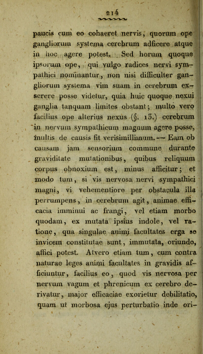 Vi paucis cum eo cohaeret nervis, quorum ope gangliorum systema cerebrum adficere atque in uoc agere potest. Sed horum quoque ipsorum ope, qui vulgo radices nervi sym- pathici nominantur, non nisi difficulter gan- gliorum systema vim suam in cerebrum ex- serere posse videtur, quia huic quoque nexui ganglia tanquam limites obstant; multo vero facilius ope alterius nexus (§. i3.) cerebrum 'in nervum sympathicum magnum agere posse, inultis de causis fit verisimillimum. —■ Eam ob causam jam sensorium commune durante graviditate mutationibus, quibus reliquum corpus obnoxium est, minus afficitur; et modo tum, si vis nervosa nervi sympathici magni, vi vehementiore per obstacula illa perrumpens, in cerebrum agit, animae effi- cacia imminui ac frangi, vel etiam morbo quodam, ex mutata ipsius indole, vel ra- tione, qua singulae animi facultates erga se invicem constitutae sunt, immutata, oriundo, affici potest. Atvero etiam tum, cum contra naturae leges animi facultates in gravidis af- ficiuntur , facilius eo, quod vis nervosa per nervum vagum et phrenicum ex cerebro de- rivatur, major efficaciae exorietur debilitatio, quam ut morbosa ejus perturbatio inde ori-