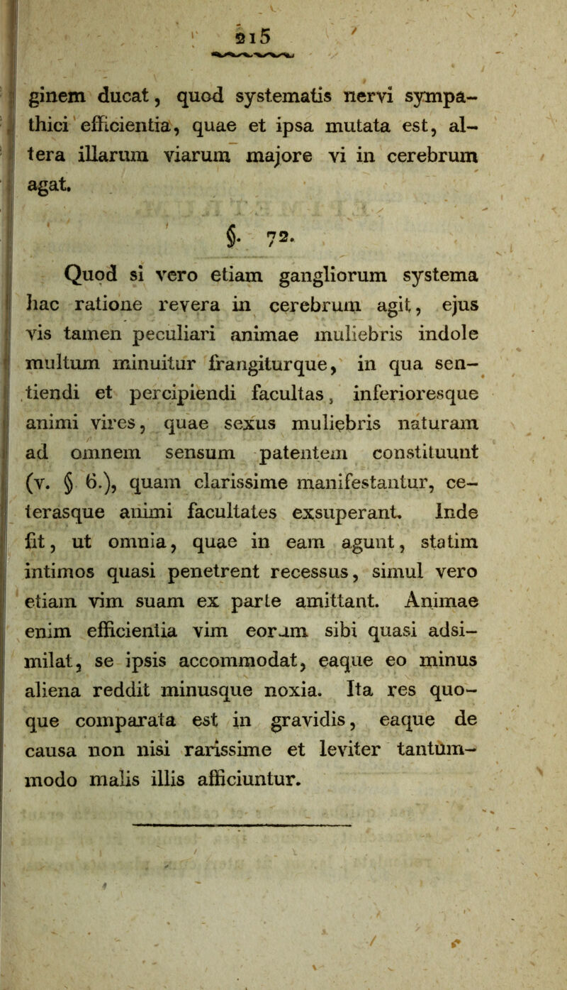 ginem ducat, quod systematis nervi sympa- | thici efficientia, quae et ipsa mutata est, al- tera illarum viarum majore vi in cerebrum agat. §• 72- Qupd si vero etiam gangliorum systema hac ratione revera in cerebrum agit, ejus vis tamen peculiari animae muliebris indole multum minuitur frangiturque, in qua sen- tiendi et percipiendi facultas, inferioresque animi vires, quae sexus muliebris naturam i ad omnem sensum patentem constituunt (v. § 6.), quam clarissime manifestantur, ce- [ terasque animi facultates exsuperant. Inde fit, ut omnia, quae in eam agunt, statim intimos quasi penetrent recessus, simul vero etiam vim suam ex parte amittant. Animae enim efficientia vim eoram sibi quasi adsi- milat, se ipsis accommodat, eaque eo minus aliena reddit minusque noxia. Ita res quo- que comparata est in gravidis, eaque de causa non nisi rarissime et leviter tantum- modo malis illis afficiuntur.