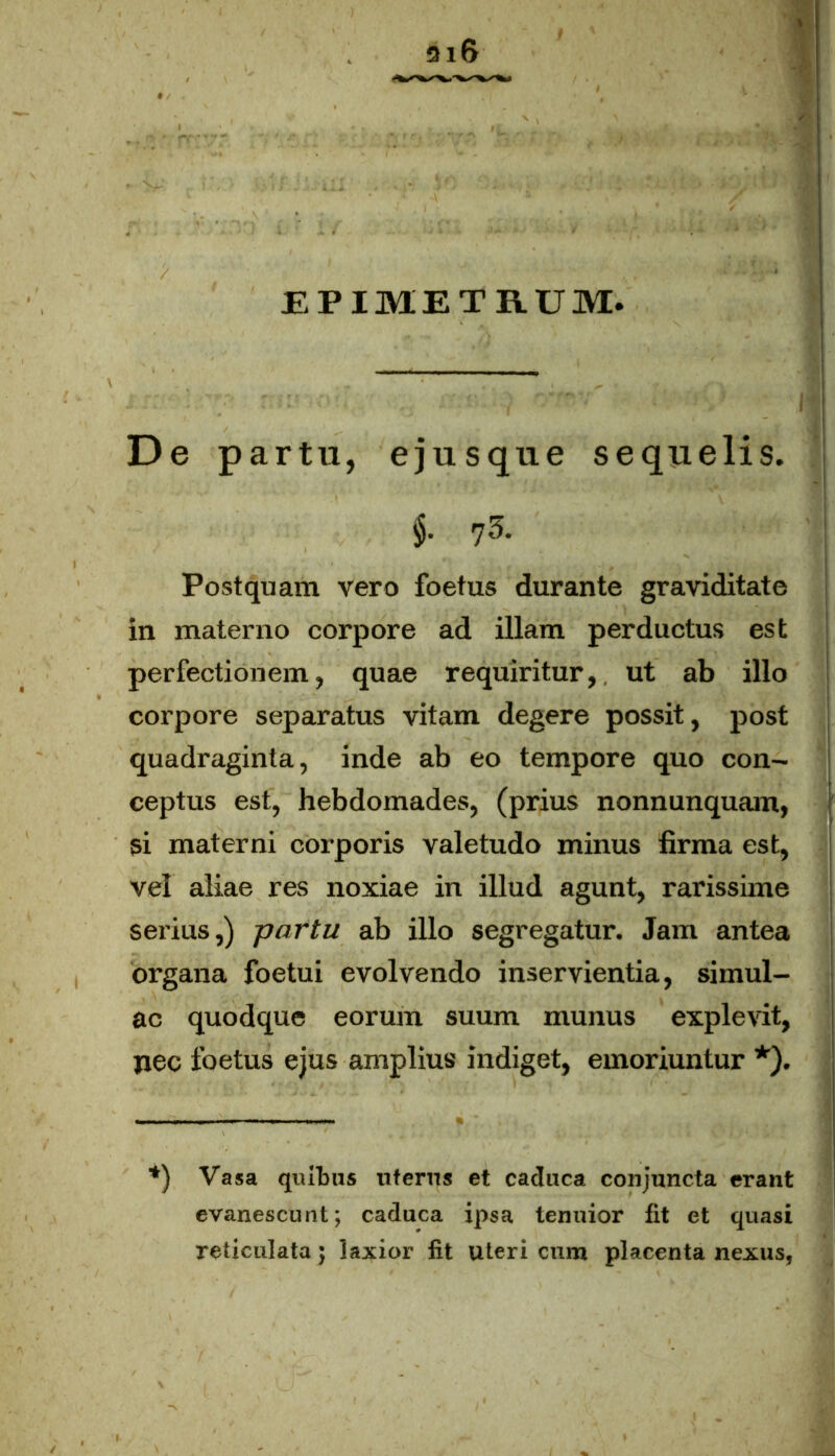 EPIMETRUM. De pa rtu, ejusque sequelis. §• 7 3- Postquam vero foetus durante graviditate in materno corpore ad illam perductus est perfectionem, quae requiritur,, ut ab illo corpore separatus vitam degere possit, post quadraginta, inde ab eo tempore quo con- ceptus est, hebdomades, (prius nonnunquam, si materni corporis valetudo minus firma est, vel aliae res noxiae in illud agunt, rarissime serius,) partu ab illo segregatur. Jam antea organa foetui evolvendo inservientia, simul- ae quodque eorum suum munus explevit, pec foetus ejus amplius indiget, emoriuntur *). *) Vasa quibus uferns et caduca conjuncta erant evanescunt; caduca ipsa tenuior fit et quasi reticulata; laxior fit uteri cura placenta nexus,