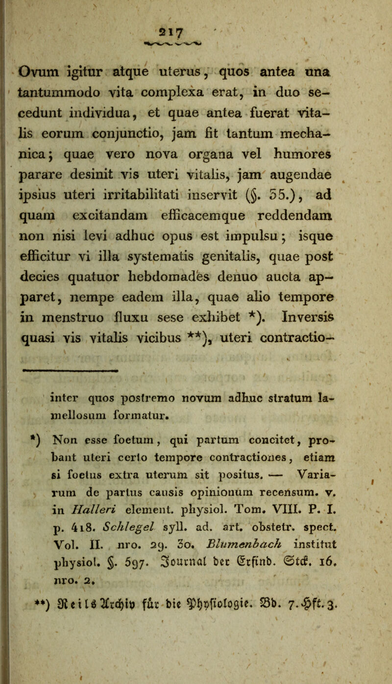 Ovum igitur atque uterus, quos antea una tantummodo vita complexa erat, in duo se- cedunt individua, et quae antea fuerat vita- lis eorum conjunctio, jam fit tantum mecha- nica; quae vero nova organa vel humores parare desinit vis uteri vitalis, jam augendae ipsius uteri irritabilitati inservit (§. 55.), ad quam excitandam efficacemque reddendam non nisi levi adhuc opus est impulsu; isque efficitur vi illa systematis genitalis, quae post decies quatuor hebdomades denuo aucta ap- paret, nempe eadem illa, quae alio tempore in menstruo fluxu sese exhibet * *). Inversis quasi vis vitalis vicibus **), uteri contractio— inter quos postremo novum adhuc stratum la- mellosum formatur. *) Non esse foetum, qui partum concitet, pro- bant uteri certo tempore contractiones, etiam si foetus extra uterum sit positus. — Varia- rum de partus causis opinionum recensum, v. in Halleri element. physici. Tom. VIII. P. I. p. 4i8. Schlegel syll. ad. art. obstetr. spect. Vol. II. nro. 29. So. Blumenbach institut pbysiol. §. 597. Soutnat bet Stftnb. @t<£. 16, nro. 2. **) 9leiU2Ird)i& \hc bie ^p^fiologie. S3b. 3.