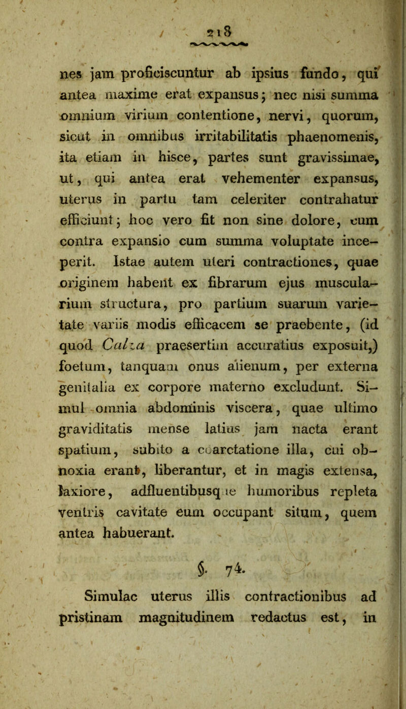 nes jam proficiscuntur ab ipsius fundo, qui antea maxime erat expansus; nec nisi summa omnium virium contentione, nervi, quorum, sicut in omnibus irritabilitatis phaenomenis, ita etiam in hisce, partes sunt gravissimae, ut, qui antea erat vehementer expansus, uterus in partu tam celeriter contrahatur efficiunt; hoc vero fit non sine dolore, cum contra expansio cum summa voluptate ince- perit. Istae autem uteri contractiones, quae originem habent ex fibrarum ejus muscula- rium structura, pro partium suarum varie- tate variis modis efficacem se praebente, (id quod Calui praesertim accuratius exposuit,) foetum, tanquam onus alienum, per externa genitalia ex corpore materno excludunt. Si- mul omnia abdominis viscera, quae ultimo graviditatis mense latius jam lracta erant spatium, subito a coarctatione illa, cui ob- noxia erani», liberantur, et in magis extensa, laxiore, adflueutibusq te humoribus repleta veniris cavitate eum occupant situm, quem antea habuerant. f §. 74. Simulae uterus illis contractionibus ad pristinam magnitudinem redactus est, in