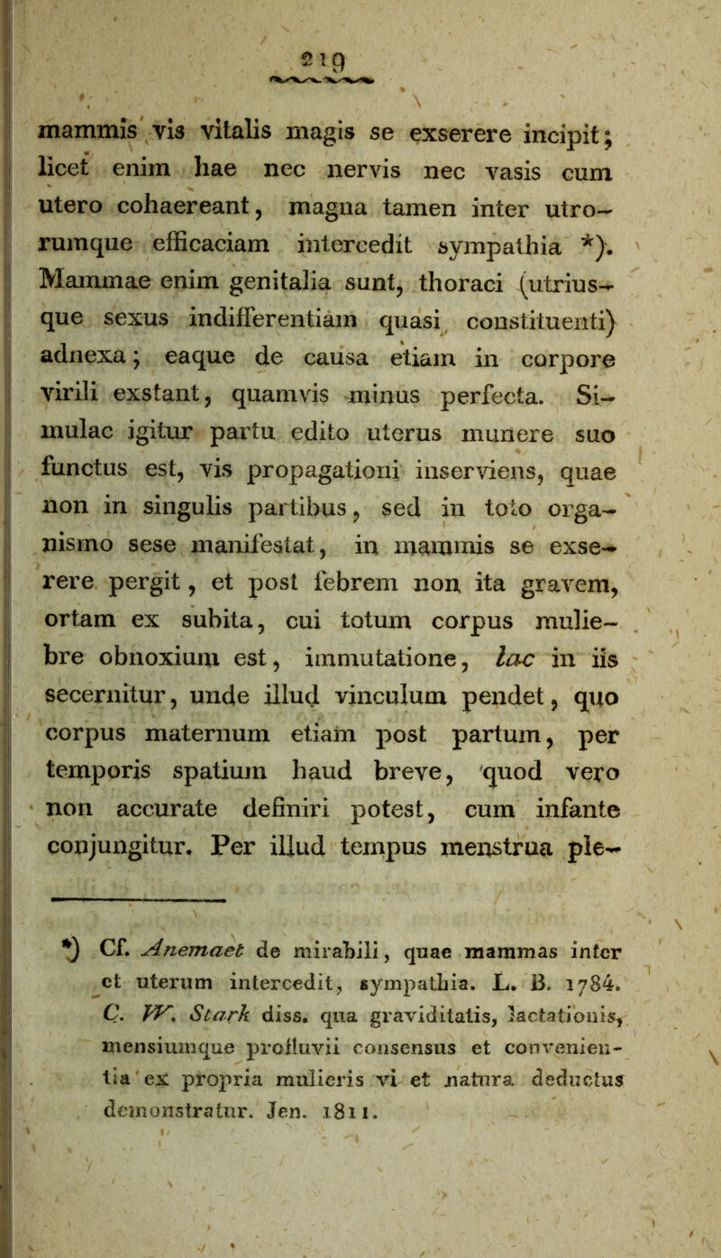 mammis vis vitalis magis se exserere incipit ; licet enim hae nec nervis nec vasis cum utero cohaereant, magna tamen inter utro- rumque efficaciam intercedit sympathia *). Mammae enim genitalia sunt, thoraci (utrius- que sexus indifferentiam quasi constituenti) adnexa; eaque de causa etiam in corpore virili exstant, quamvis minus perfecta. Si- mulae igitur partu edito uterus munere suo functus est, vis propagationi inserviens, quae non in singulis partibus, sed in toto orga- nismo sese manifestat, in mammis se exse- rere pergit, et post febrem non ita gravem, ortam ex subita, cui totum corpus mulie- bre obnoxium est, immutatione, lac in iis secernitur, unde illud vinculum pendet, quo corpus maternum etiam post partum, per temporis spatium haud breve, quod vero non accurate definiri potest, cum infante conjungitur. Per illud tempus menstrua ple- Cf. Anemaet de mirabili, quae mammas inter ct uterum intercedit, sympathia. L. B. 1784. C. fV. Stark diss. qua graviditatis, lactationis, mensiumque profluvii consensus et convenien- tia'ex propria mulieris vi et natura deductus demonstratur. Jen. t8n.