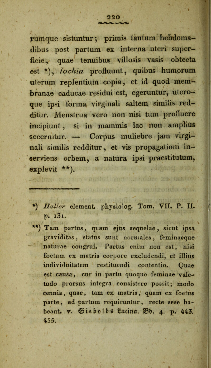 rumque sistuntur; primis tantum hebdoma- dibus post partum ex interna uteri super- ficie , quae tenuibus villosis vasis obtecta est *), lochia profluunt, quibus humorum uterum replentium copia, et id quod mem- branae caducae residui est, egeruntur, utero- que ipsi forma virginali saltem similis red- ditur. Menstrua vero non nisi tum profluere incipiunt, si in mammis lac non amplius secernitur. — Corpus muliebre jam virgi- nali similis redditur, et vis propagationi in- serviens orbem, a natura ipsi praestitutum, explevit **). *) Haller element. physiolog. Tom. VII. P. II. p. i3i. **) Tam partus, quam ejus sequelae, sicut ipsa graviditas, status sunt normales, feminaeque naturae congrui. Partus enim non est, nisi foetum ex matris corpore excludendi, et illius individuitatem restituendi contentio. Quae est causa, cur in partu quoque feminae vale- tudo prorsus integra consistere possit; modo omnia, quae, tam ex matris, quam ex foetus parte, ad partum requiruntur, recte sese ha- beant. v. ©tebofbS iucina. 35b. 4. p. 443. 455.