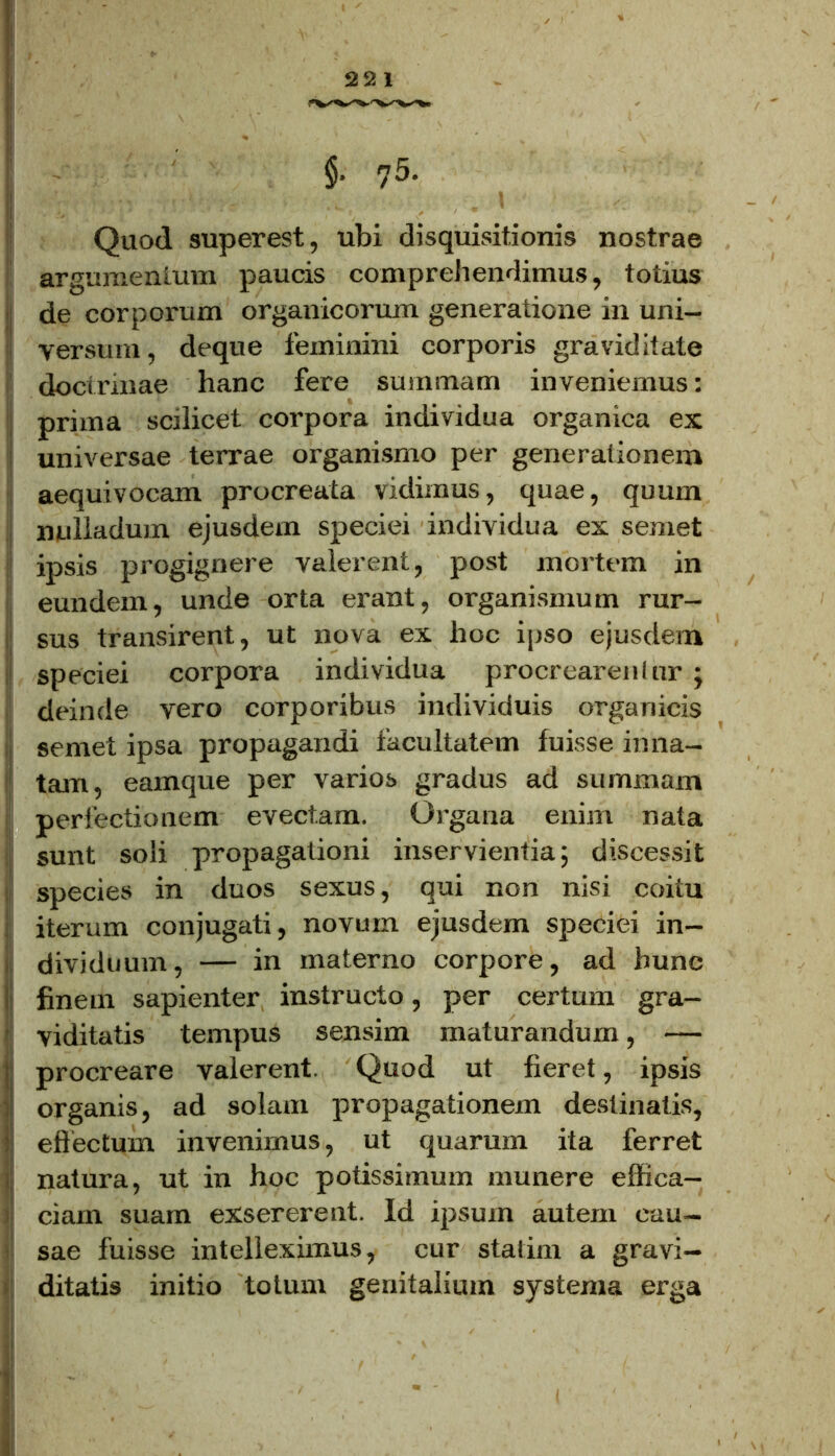 §• 75- Quod superest, ubi disquisitionis nostrae argumentum paucis comprehendimus, totius de corporum organicorum generatione in uni- j versum, deque feminini corporis graviditate doctrinae hanc fere summam inveniemus: prima scilicet corpora individua organica ex universae terrae organismo per generationem aequivocam procreata vidimus, quae, quum miliaduin ejusdem speciei individua ex semet ipsis progignere valerent, post mortem in eundem, unde orta erant, organismum rur- sus transirent, ut nova ex hoc ipso ejusdem speciei corpora individua procrearentur ; deinde vero corporibus individuis organicis semet ipsa propagandi facultatem fuisse inna- tam, eamque per varios gradus ad summam perfectionem evectam. Organa enim nata sunt soli propagationi inservientia; discessit species in duos sexus, qui non nisi coitu iterum conjugati, novum ejusdem speciei in- dividuum, — in materno corpore, ad hunc finem sapienter instructo, per certum gra- viditatis tempus sensim maturandum, — procreare valerent. Quod ut fieret, ipsis organis, ad solam propagationem destinatis, effectum invenimus, ut quarum ita ferret natura, ut in hoc potissimum munere effica- ciam suam exsererent. Id ipsum autem cau- sae fuisse intelleximus, cur stalim a gravi- ditatis initio totum genitalium systema erga