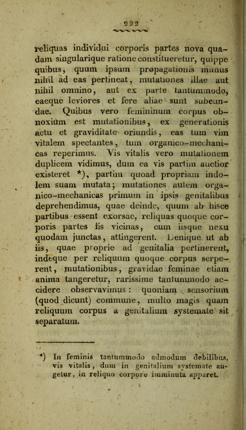 reliquas individui corporis partes nova qua- dam singularique ratione constitueretur, quippe quibus, quum ipsum propagationis munus nihil ad eas pertineat, mutationes illae aut nihil omnino, aut ex parte tantummodo, eaeque leviores et fere aliae sunt subeun- dae. Quibus vero femininum corpus ob- noxium est mutationibus, ex generationis actu et graviditate oriundis, eas tum vim vitalem spectantes, tum organico-mechani- cas reperimus. Yis vitalis vero mutationem duplicem vidimus, dum ea vis partim auctior existeret *), partim quoad propriam indo- lem suam mutata; mutationes autem orga- nico-mechanicas primum in ipsis genitalibus deprehendimus, quae deinde, quum ab hisce partibus essent exorsae, reliquas quoque cor- poris partes iis vicinas, cum iisque nexu quodam junctas, attingerent. Denique ut ab iis, quae proprie ad genitalia pertinerent, indeque per reliquum quoque corpus serpe- rent , mutationibus, gravidae feminae etiam anima tangeretur, rarissime tantummodo ac- cidere observavimus : quoniam sensorium (quod dicunt) commune, multo magis quam reliquum corpus a genitalium systemate sit separatum. *) In feminis tantummodo admodum debilibus, vis vitalis, dum in genitalium systemate au- getur, in reliquo corpore imminuta a|iparet.