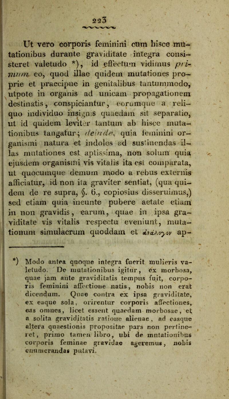 Ut vero corporis feminini cum hisce mu- tationibus durante graviditate integra consi- steret valetudo *), id effectum vidimus pri- mum, eo, quod illae quidem mutationes pro- prie et praecipue in genitalibus tantummodo, utpote in organis ad unicam propagationem destinatis, conspiciantur, eerumque a reli- quo individuo insignis quaedam sit separatio, i ut id quidem leviter tantum ab hisce muta- tionibus tangatur; deinde, quia feminini or- ganismi natura et indoles ad sustinendas il- las mutationes est aptissima, non solum quia ejusdem organismi vis vitaiis ita esi comparata, ut quocumque demum modo a rebus externis afficiatur, id non ita graviter sentiat, (qua qui- dem de re supra, §. 6., copiosius disseruimus,) ' sed etiam quia ineunte pubere aetate etiam I in non gravidis, earum, quae in ipsa gra- viditate vis vitalis respectu eveniunt, muta- tionum simulacrum quoddam et dtdroyw ap- ( — *) Modo antea quoque integra fuerit mulieris va- letudo. De mutationibus igitur, ex morbosa, quae jam ante graviditatis tempus fuit, corpo- ris feminini affectione natis, nobis non erat 1 dicendum. Quae contra ex ipsa graviditate, ex eaque sola, orirentur corporis affectiones, eas omnes, licet essent quaedam morbosae, et a solita graviditatis ratione alieuae , ad easque altera quaestionis propositae pars non perline- ret, primo tamen libro, ubi de motationibus corporis feminae gravidae ageremus, nobis enumerandas putavi.