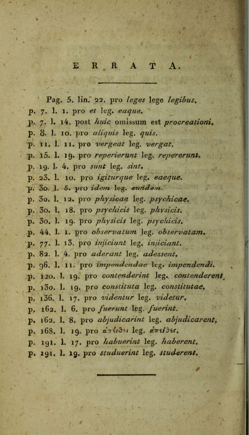 E R R A T A. Pag, 5. lin. Q2. pro leges lege legibus* p* 7. 1* 1. pro leg. eaque. p. 7. 1. i4. post huic omissum est procreationi* p. 8- 1. IO. pro aliquis leg. <77/^. p. 11* 1. li* pro vergeat leg. vergat. p. 15. 1. 19. pro reperierunt leg. rep er erunt. p. 19. L 4. pro J7//z£ leg. sint• p. 23* 1. 10. pro igitur que leg. eaeque. p. 3o. 1, 5- pro idem leg. enridert. p. 3o. 1. 12. pro physicae leg. psychicae. p. 3o. 1. 18. pro psychicis leg. physicis. p. 3o. L 19. pro physicis leg. psychicis. p. 44. L 1. pro observatum leg. observatam* p. 77. L i3. pro injiciunt leg* injiciant. p* 82. 1. 4. pro aderant leg. adessent. p. 96. 1* 11. pro impendendae leg. impendendi. p. i 20* 1. 19. pro contenderint leg. contenderent# p* i3o. 1* 19. pro constituta leg. constitutae* p. i36. 1. 17. pro videntur leg* videtur* p. 162. 1* 6. pro fuerunt leg. fuerint. p. 162. 1. 8. pro abjudicarint leg. abjudicarentf p. 168. 1. 19. pro dviiStt leg. p. 191. 1. 17. pro habuerint leg. haberent. p* 191. 1. 19. pro studuerint leg* studerent*