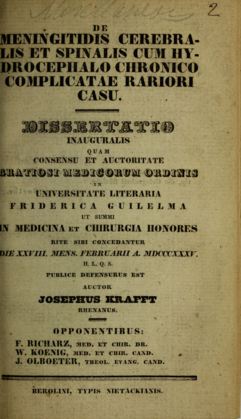 MENINGITIDIS CEREBRA- LIS ET SPINALIS CUM HY- DROCEPHALO CHRONICO COMPLICATAE RARIORI CASU. IKAVGIKALIS QUAM CONSENSU ET AUCTORITATE ■ IlV UNTVEttSITATE LITERARIA FRIDERICA GUILELMA UT SUMMI IN MEDICINA ET CHIRURGIA HONORES RITE SIBI CONCEDANTUR DIE XXVIH. MENS. FEBRUARII A. MDCCCXXXV. H. L. Q. S. PUBLICE DEFENSURUS EST AUCTOR JOSEPHUS KXlAFrT RHENANUS. OPPONENTIBUS: F. RICIIARZ, MED. E^ CIIIR. DR. W. KOENIG, MED. ET CHIR. CAND. J. OLBOETER, theol. evang. candJ BEROLINI, TVPIS NIETACKIAXI.S.