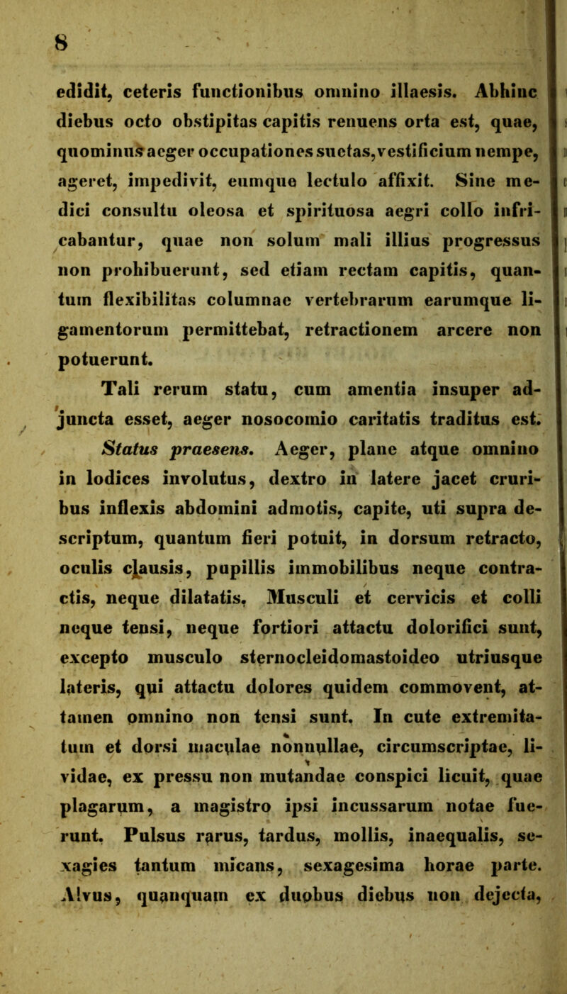 edidit, ceteris functionibus onmino illaesis. Abhinc diebus octo obstipitas capitis renuens orta est, quae, quominii.^acger occupationes suetas,vestificium nempe, ageret, impedivit, eiimque lectulo affixit. Sine me- dici consultu oleosa et spirituosa aegri collo infri- cabantur, quae non solum mali illius progressus non prohibuerunt, sed etiam rectam capitis, quan- tum flexibilitas columnae vertebrarum earumque li- gamentorum permittebat, retractionem arcere non potuerunt. Tali rerum statu, cum amentia insuper ad- juncta esset, aeger nosocomio caritatis traditus esi* Status praesens. Aeger, plane atque omnino in lodices involutus, dextro in latere jacet cruri- bus inflexis abdomini admotis, capite, uti supra de- scriptum, quantum fieri potuit, in dorsum retracto, oculis cjausis, pupillis immobilibus neque contra- ctis, neque dilatatis. Musculi et cervicis et colli neque tensi, neque fortiori attactu dolorifici sunt, excepto musculo sternocleidomastoideo utriusque lateris, qni attactu dolores quidem commovent, at- tamen pmnino non tensi sunt. In cute extremita- tum et dorsi itiacnlae nonnullae, circumscriptae, li- vidae, ex pressu non mutandae conspici licuit, quae plagarum, a magistro ipsi incussarum notae fue- runt. Pulsus rarus, tardus, mollis, inaequalis, se- xagies tantum micans, sexagesima horae parte. Alvus, quanquam ex dupbus diebus non dejecta,