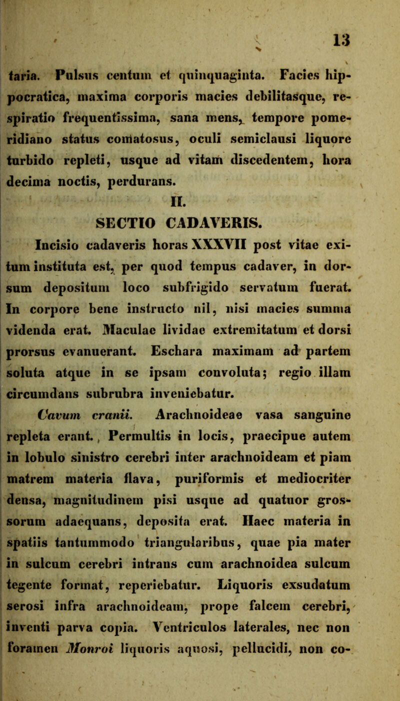 taria. Pulsus centum ct quiiu|uagiiita. Facies hip- pocratica, maxima corporis macies debilitasque, re* spiratio frequentissima, sana mens,^ tempore pome- ridiano status contatosus, oculi semiclausi liquore turbido repleti, usque ad vitam discedentem, hora decima noctis, perdurans. II. SECTIO CADAVERIS. Incisio cadaveris horas XXXVII post vitae exi- tum instituta est, per quod tempus cadaver, in dor- I sum depositum loco subfrigido servatum fuerat. I In corpore bene instructo nil, nisi macies summa I videnda erat. Maculae lividae extremitatum et dorsi j prorsus evanuerant. Eschara maximam ad partem soluta atque in se ipsam convoluta; regio illam I circumdans subrubra inveniebatur. Cavum cranii. Arachnoideae vasa sanguine repleta erant., Permultis in locis, praecipue autem in lobulo sinistro cerebri inter arachnoideam et piam matrem materia flava, puriformis et mediocriter densa, magnitudinem pisi usque ad quatuor gros^ sorum adaequans, deposita erat. Haec materia in spatiis tantummodo triangularibus, quae pia mater in sulcum cerebri intrans cum arachnoidea sulcum tegente format, reperiebatur. Liquoris exsudatum serosi infra arachnoideam, jirope falcem cerebri, inventi parva copia. Ventriculos laterales, nec non foramen Monroi liquoris aquosi, pellucidi, non co-