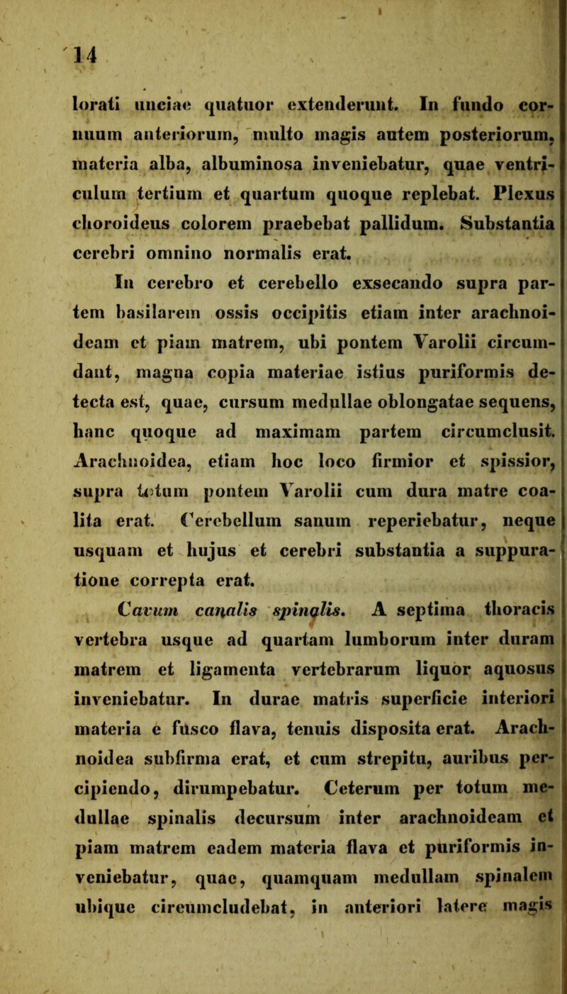 l4>ratl iiiiciao quatiior extenderunt. In fundo cor- nuum aiiterloruin, multo magis autem posteriorum, materia alba^ albuminosa inveniebatur, quae ventri- culum tertium et quartum quoque replebat. Plexus clioroideus colorem praebebat pallidum. Substantia cerebri omnino normalis erat. In cerebro et cerebello exsecando supra par- tem basilarem ossis occipitis etiam inter arachnoi- deam ct piam matrem, ubi pontem Varolii circum- dant, magna copia materiae istius puriformis de-1 tecta est, quae, cursum medullae oblongatae sequens, hanc quoque ad maximam partem circumclusit. Arachnoidea, etiam hoc loco firmior et spissior, supra ti)tum pontem Varolii cum dura matre coa- lita erat. Cerebellum sanum reperiebatur, neque usquam et hujus et cerebri substantia a suppura-n tione correpta erat. Cavum canalis spinqlis* A septima thoracis vertebra usque ad quartam lumborum inter duram matrem et ligamenta vertebrarum liquor aquosus inveniebatur. In durae matris superficie interiori materia e fusco flava, tenuis disposita erat. Arach- noidea subfirma erat, et cum strepitu, auribus per- cipiendo, dirumpebatur. Ceterum per totum me- dullae spinalis decursum inter arachnoideam ei piam matrem eadem materia flava ct puriformis in- veniebatur, quae, quamquam medullam spinalem ubique cireumcludebat, in anteriori latere magis