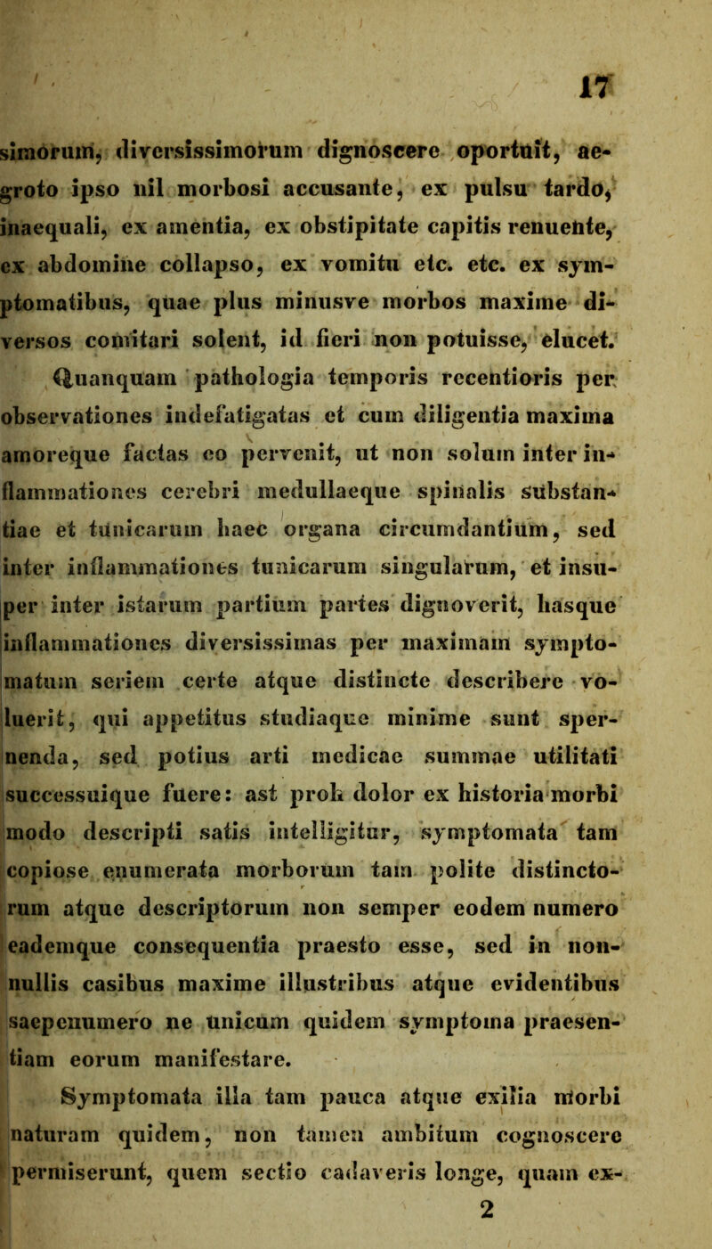 simoruirif diversissimorum dignoscere oportuit, ae- groto ipso nil morbosi accusante, ex pulsu tardo^ inaequali, ex amentia, ex obstipitate capitis renueUte, ex abdomine collapso, ex vomitu etc. etc. ex sym- ptomatibus, quae plus minusve morbos maxime di- versos comitari solent, id fieri non potuisse, elucet. Quanquam pathologia temporis receiitioris per observationes indefatigatas et cum diligentia maxima arnoreque factas eo pervenit, ut non solum inter in- flammationes cerebri medullaeque spinalis substan- tiae et tunicarum haec organa circumdantium, sed inter inflammationes tunicarum singularum, et insu- jper inter istarum partium partes dignoverit, liasque jinflammationes diversissimas per maximam sympto- matum seriem certe atque distincte describere vo- luerit, qui appetitus stucliaque minime sunt sper- nenda, sed potius arti medicae summae utilitati successuique fuere: ast proh dolor ex historia morbi modo descripti satis intelligitur, symptomata tam copiose enumerata morborum tam polite distincto- rum atque descriptorum non semper eodem numero eademque consequentia praesto esse, sed in non- nullis casibus maxime illustribus atque evidentibus saepcnumero ne unicum quidem symptoma praesen- tiam eorum manifestare. Symptomata illa tam pauca atque exilia morbi naturam quidem, non tamen ambitum cognoscere permiserunt, quem sectio cadaveris longe, quam ex- 2