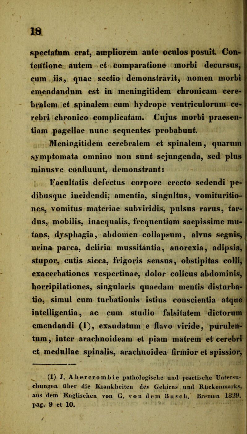 spectatum erat, ampliorem ante oculos posuit. Con- tentione autem et comparatione morbi decursus, cum iis, quae sectio demonstravit, nomen morbi emendandum est in meningitidem chronicam cere- br^alem et spinalem cum lijdrope ventriculorum ce- rebri chronico complicatam. Cujus morbi praesen- tiam pagellae nunc sequentes probabunt. Meningitidem cerebralem et spinalem, quarum symptomata omnino non sunt sejungenda, sed plus minusve confluunt, demonstrant: Facultatis defectus corpore erecto sedendi pe- dibusque incidendi, amentia, singultus, vomituritio- nes, vomitus materiae subviridis, pulsus rarus, tar- dus, mobilis, inaequalis, frequentiam saepissime mu- tans, dysphagia, abdomen collapstum, alvus segnis, urina parca, deliria mussitantia, anorexia, adipsia, stupor, cutis sicca, frigoris sensus, obstipitas colli, exacerbationes vespertinae, dolor colicus abdominis, horripilationes, singularis quaedam mentis disturba- tio, simul cum turbationis istius conscientia atque intelligentia, ac cum studio falsitatem dictorum emendandi (l), exsudatum e flavo viride, purulen- tum, inter arachnoideam et piam matrem et cerebri et medullae spinalis, arachnoidea flrmior et spissior, ^ (1) J, Al) ercrouiLie patliologische uiid practisclie Uutersu- cliungen. iiber clie Krankheit^n dt^s Gehirns und Riickeiimarks, aus dem Knglischen von G, ron dem Uiiscli. Bremen 1829. pag. 9 et 10. /