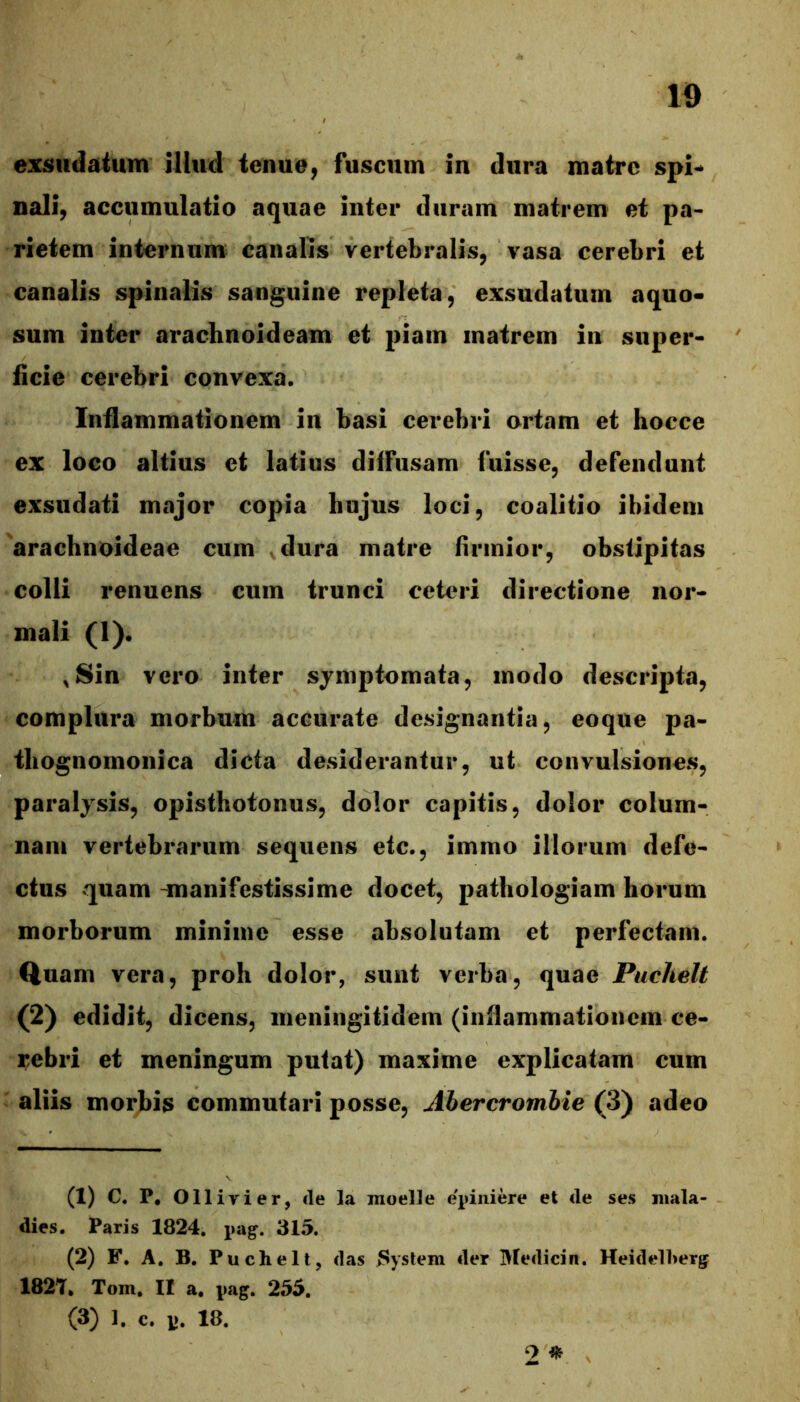 nali, accumulatio aquae inter duram matrem et pa- rietem internum canalis vertebralis, vasa cerebri et canalis spinalis sanguine repleta, exsudatum aquo- sum inter arachnoideam et piam matrem in super- ficie cerebri convexa. Infiammationem in basi cerebri ortam et hocce ex loco altius et latius diffusam luisse, defendunt exsudati major copia hujus loci, coalitio ibidem arachnoideae cum vdura matre firmior, obstipitas colli renuens cum trunci ceteri directione nor- mali (1). ,Sin vero inter symptomata, modo descripta, complura morbum accurate designantia, eoque pa- thognomonica dicta desiderantur, ut convulsiones, paralysis, opisthotonus, dolor capitis, dolor colum- nam vertebrarum sequens etc., immo illorum defe- ctus quam -manifestissime docet, pathologiam horum morborum minime esse absolutam et perfectam. Quam vera, proh dolor, sunt verba, quae Puchelt (2) edidit, dicens, meningitidem (infiammationem ce- rebri et meningum putat) maxime explicatam cum aliis morbis commutari posse, Abercromhie (3) adeo (1) C. P, Ollirier, cie la moelle epiiiiere et cie ses niala- dies. Paris 1824. pag. 315. (2) F. A. B. Puchelt, clas System der Meclicin. Heiclelherg 182'T. Tom. II a. pag. 255. (3) 1. c. p. 18. 2 ^