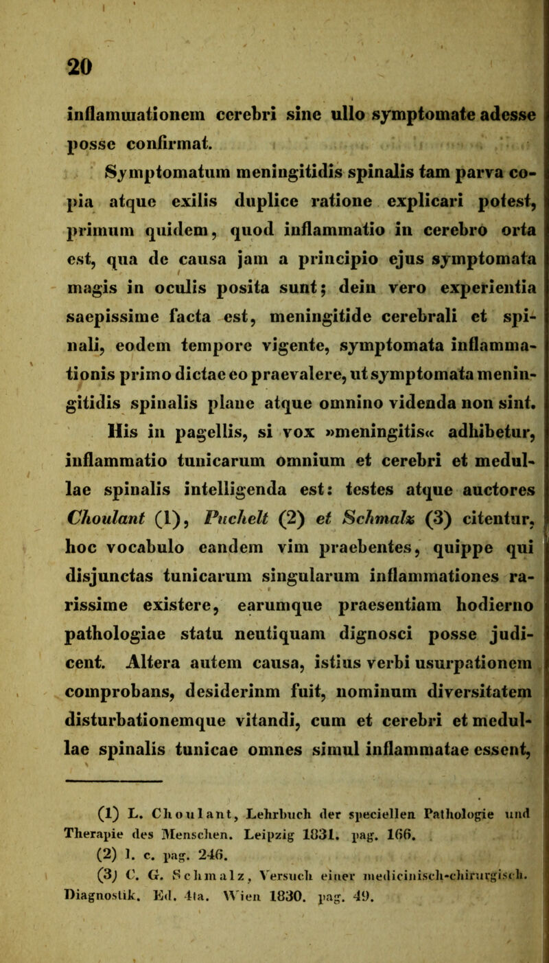 inflamuiationem cerebri sine ullo symptomate adesse posse confirmat. Symptomatum meningitidis spinalis tam parva co- pia atque exilis duplice ratione explicari potest, primum quidem, quod inflammatio in cerebro orta est, qua de causa jam a principio ejus symptomata magis in oculis posita sunt; dein vero experientia saepissime facta est, meningitide cerebrali et spi- nali, eodem tempore vigente, symptomata inflamma- tionis primo dictae eo praevalere, ut symptomata menin- gitidis spinalis plane atque omnino videnda non sint. Ilis in pagellis, si vox »meningitis<c adhibetur, inflammatio tunicarum omnium et cerebri et medul- lae spinalis intelligenda est: testes atque auctores Choulant (1), Pnchelt (2) et Schmah (3) citentur, hoc vocabulo eandem vim praebentes, quippe qui disjunctas tunicarum singularum inflammationes ra- rissime existere, earumque praesentiam hodierno pathologiae statu neutiquam dignosci posse judi- cent. Altera autem causa, istius verbi usurpationem comprobans, desiderinm fuit, nominum diversitatem disturbationemque vitandi, cum et cerebri et medul- lae spinalis tunicae omnes simul inflammatae essent. (1) L. Clioulant, Lehrhuch <ler speciellen Patliologie uiid Therapie des Mensdien. Leipzig 1831. pajj. 166. (2) 1. c. pa-. 246. (3; C. G. Sc limalz, Versucli eiiiei* inediciniscli-chimrgisth. Diagnoslik. Ed. 4ta. Wieii 1830. pag. 49.