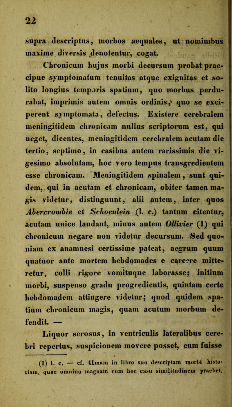 supra descriptus, morbos aequales, ut nominibus maxime diversis jlenotentur, cogat. Chronicum hujus morbi decursum probat prae- cipue sjmptoinatuiU tenuitas atque exiguitas et so- lito longius temporis spatium, quo morbus perdu- rabat, imprimis autem omnis ordinis,^ quo se pxci- perent symptomata, defectus. Existere cerebralem meningitidem chronicam nullus scriptorum est, qui neget, dicentes, meningitidem cerebralem acutam die tertio, septimo, in casibus autem rarissimis die vi- gesimo absolutam, hoc vero tempus transgredientem esse chronicam. Aleningitidem spinalem, sunt qui- dem, qui in acutam et chronicam, obiter tamen ma- gis videtur, distinguunt, alii autem, inter quos Ahet'cromhie et Schoenlein (1. c.) tantum citentur^ acutam unice laudant, minus autem Ollivier (1) qui chronicum negare non videtur decursum. Sed quo- niam ex anamnesi certissime pateat, aegrum quum qiiatuor ante mortem hebdomades e carcere mitte- retur, colli rigore vomituque laborasse; initium morbi, suspenso gradu progredientis, quintam certe hebdomadem attingere videtur; quod quidem spa- tium chronicum magis, quam acutum morbum de- fendit. — Liquor serosus, in ventriculis lateralibus cere- bri repertus, suspicionem movere posset, eum fuisse (1) 1. c. — cf. 41mam in lilno suo descriptam morLi histo- riam. cjuae omnino magnam cum hoc casu similitudinem praebet.