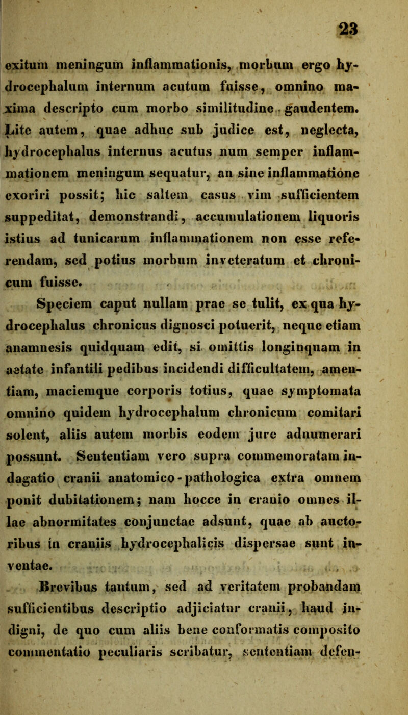 exitum meningum inflammationis, morbum ergo hy* drocephalurn internum acutum fuisse, omnino ma* xiina descripto cum morbo similitudine . gauden^m* Lite autem, quae adhuc sub judice est, neglecta, hj^drocephalus internus acutus num semper inflam- mationem meningum sequatur, an sine inflammatione exoriri possit; hic saltem casus vim suflicientem suppeditat, demonstrandi, accumulationem liquoris istius ad tunicarum inflammationem non esse refe« rendam, sed potius morbum inveteratum et chroni- cum fuisse* Speciem caput nullam prae se tulit, ex quahy- drocephalus chronicus dignosci potuerit, neque etiam anamnesis quidquam edit, si omittis longinquam in aetate infantili pedibus incidendi difficultatem, amen- tiam, maciemque corporis totius, quae symptomata omnino quidem hjdrocephalum chronicum comitari solent, aliis autem morbis eodem jure adnumerari possunt. Sententiam vero supra commemoratam in- dagatio cranii anatomico-pathologica extra omnem ponit dubitationem; nam hocce in cranio omnes il- lae abnormitates conjunctae adsunt, quae ab aucto- ribus in craniis hydrocephalicis dispersae sunt in- ventae. Brevibus tantum, sed ad veritatem probandam sufficientibus descriptio adjiciatur cranii, haud in^ digni, de quo cum aliis bene conformatis composito commentatio peculiaris scribatur, sententiam defen-