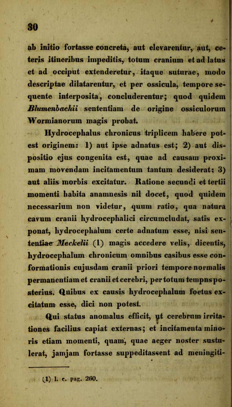 ab initio fortasse concreta, aut elevarentur, aut, ce* teris itineribus impeditis, totum cranium et ad latus et ad occiput extenderetur, itaque suturae, modo descriptae dilatarentur, et per ossicula, tempore se- quente interposita, concluderentur; quod quidem Blumenhachii sententiam de origine ossiculorum Wormianorum magis probat. llydrocephalus chronicus triplicem habere pot- est originem: 1) aut ipse adnatus est; 2) aut dis- positio ejus congenita est, quae ad causam proxi- mam movendam incitamentum tantum desiderat; 3) aut aliis morbis excitatur. Ratione secundi et tertii momenti habita anamnesis nil docet, quod quidem necessarium non videtur, quum ratio, qua natura cavum cranii hjdrocephalici circumcludat, satis ex- ponat, hjdrocephalum certe adnatum esse, nisi sen- ievdMtr Meckelii (1) magis accedere velis, dicentis, hydrocephalum chronicum omnibus casibus esse con- formationis cujusdam cranii priori tempore normalis permanentiam et cranii et cerebri, per totum tempns po- sterius. Quibus ex causis hjdrocephalum foetus ex- citatum esse, dici non potest. Qui status anonialus efficit, yt cerebrum irrita* tiones facilius capiat externas; et incitamenta mino- ris etiam momenti, quam', quae aeger noster sustu- lerat, jamjam fortasse suppeditassent ad meningiti-