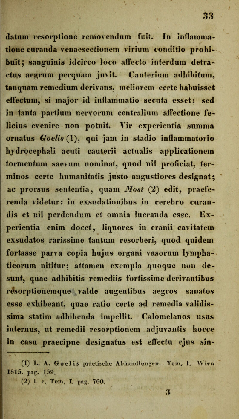 datum resorptione removeiulnm liiit. In Inflamnia* tione curanda venaesectionem virium conditio prolii* buit; sanguinis idcirco loco afFecto interdum detra- ctus aegrum perquam juvit. Cauterium adhibitum, tanquam remedium derivans, meliorem certe habuisset effectum, si major id inflammatio secuta esset; sed in tanta partium nervorum centralium affectione fe- licius evenire non potuit. Vir experientia summa ornatus Goelis qui jam in stadio inflammatorio hjdrocephali acuti cauterii actualis applicationem j tormentum saevum nominat, quod nil proficiat, ter- minos certe humanitatis justo angustiores designat; ac prorsus sententia, quam Most (2) edit, praefe- renda videtur: in exsudationibus in cerebro curan- dis et nil perdendum et omnia lucranda esse. Ex- perientia enim docet, liquores iii cranii cavitatem exsudatos rarissime tantum resorberi, quod quidem fortasse parva copia hujus organi vasorum lympha- ticorum nititur; attamen exempla quoque non de- sunt, quae adhibitis remediis fortissime derivantibus rdsorptionemque valde augentibus aegros sanatos esse exhibeant, quae ratio certe ad remedia validis- sima statiin adhibenda impellit. Calomelanos usus internus, ut remedii resorptionem adjuvantis hocce in casu praecipue designatus est effectu ejus sin- (1) L. A. Goelis practibche Al^Tiandlungei». Tom, I. 1815. pag. 1,59. (2; 1. c, Tom, I. pag. 760, n