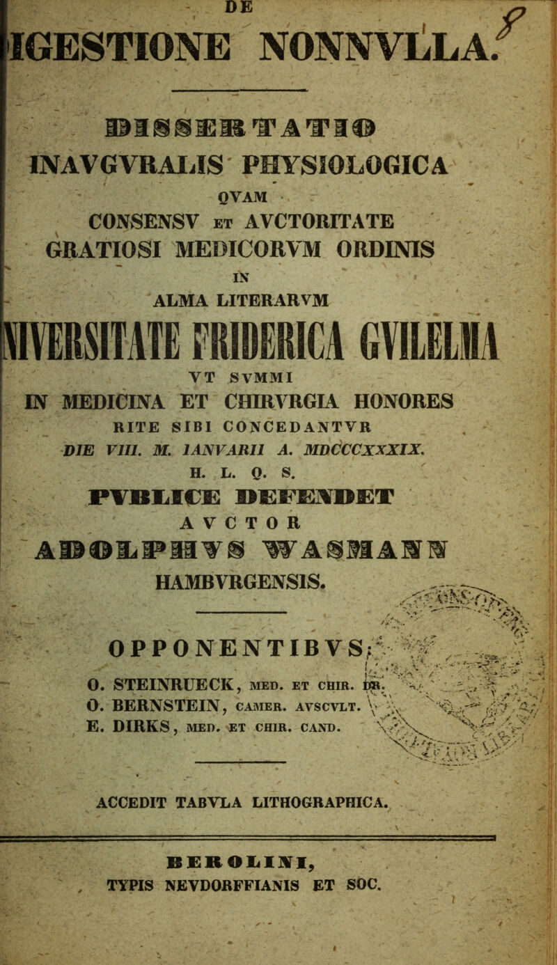 IGESTIONE NONNVLLA; HBM ® ^ ^ ^ M ® INAVGVRAIilS PHYSIOLOGICA QVAM CONSENSV ET AVCTORITATE GRATIOSI MEDICORVM ORDINIS i>{ ALMA LITERARVM iHMiiAn meRiu gvuia VT SVMMI IN MEDICINA ET CHIRVRGIA HONORES RITE SIBI CONCEDANTVR DJE rilL M. lANVARII A. MDCCCXXXIX. H. L. 0- S, PTBiiKDs: A V C T O R WA®MAMM HAMBVRGENSIS. OPPONENTIBVS 0. STEINRUECK, med. et chir. O. BERNSTEIN, camer. avscvlt, E. DIRKS, MED. et chir. cand. ACCEDIT TABVLA LITHOGRAPHICA. BEROlilliri, . TYPIS NEVDORFFIAMS ET SOC.