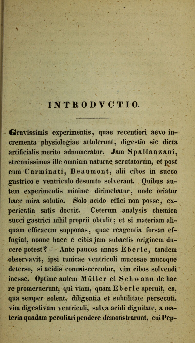 INTRO DVCTIO. - Gravissimis experimentis, quae recentiori aevo in- crementa physiologiae attulerunt, digestio sic dicta artificialis merito adnumeratur. Jam SpaManzani, strenuissimus ille omnium naturae scrutatorum, et post eum Carminati, Beaumont, alii cibos in succo gastrico e ventriculo desumto solverant. Quibus au- tem experimentis minime dirimebatur, unde oriatur haec mira solutio. Solo acido effici non posse, ex- perientia satis docuit. Ceterum analysis cheinica succi gastrici nihil proprii obtulit j et si materiam ali- quam efficacem supponas, quae reagentia forsan ef- fugiat, nonne haec e cibis jam subactis originem du- cere potest?— Ante paucos annos JEberle, tandem observavit, ipsi tunicae ventriculi mucosae mucoque deterso, si acidis commiscerentur, vim cibos solvendi inesse. Optime autem Mulier et Schwann de hac re promeruerunt, qui viam, quam E b eri e aperuit, ea, qua semper solent, diligentia et subtilitate persecuti, vim digestivam ventriculi, salva acidi dignitate, a ma- teria quadam peculiari pendere demonstrarunt, cuiPep-