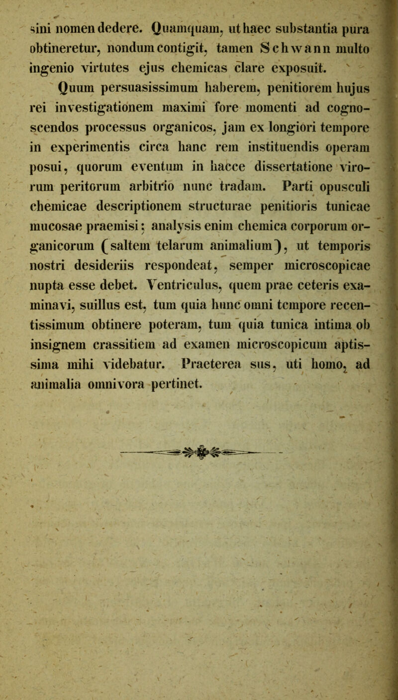 sini nomen dedere. Quamquam, ut haec substantia pura obtineretur, nondum contigit, tamen Schwann multo ingenio virtutes ejus chemicas clare exposuit. Quum persuasissimum haberem, penitiorem hujus rei investigationem maximi fore momenti ad cogno- scendos processus organicos, jam ex longiori tempore in experimentis circa hanc rem instituendis operam posui, quorum eventum in hacce dissertatione viro- rum peritorum arbitrio nunc tradam. Parti opusculi chemicae descriptionem structurae penitioris tunicae mucosae praemisi; analysis enim chemica corporum or- ganicorum (saltem telarum animalium}, ut temporis nostri desideriis respondeat, semper microscopicae nupta esse debet. Ventriculus, quem prae ceteris exa- minavi, suillus est, tum quia hunc omni tempore recen- tissimum obtinere poteram, tum'quia tunica intima ob insignem crassitiem ad examen microscopicum aptis- sima mihi videbatur. Praeterea sus, uti homo^ ad animalia omnivora pertinet.