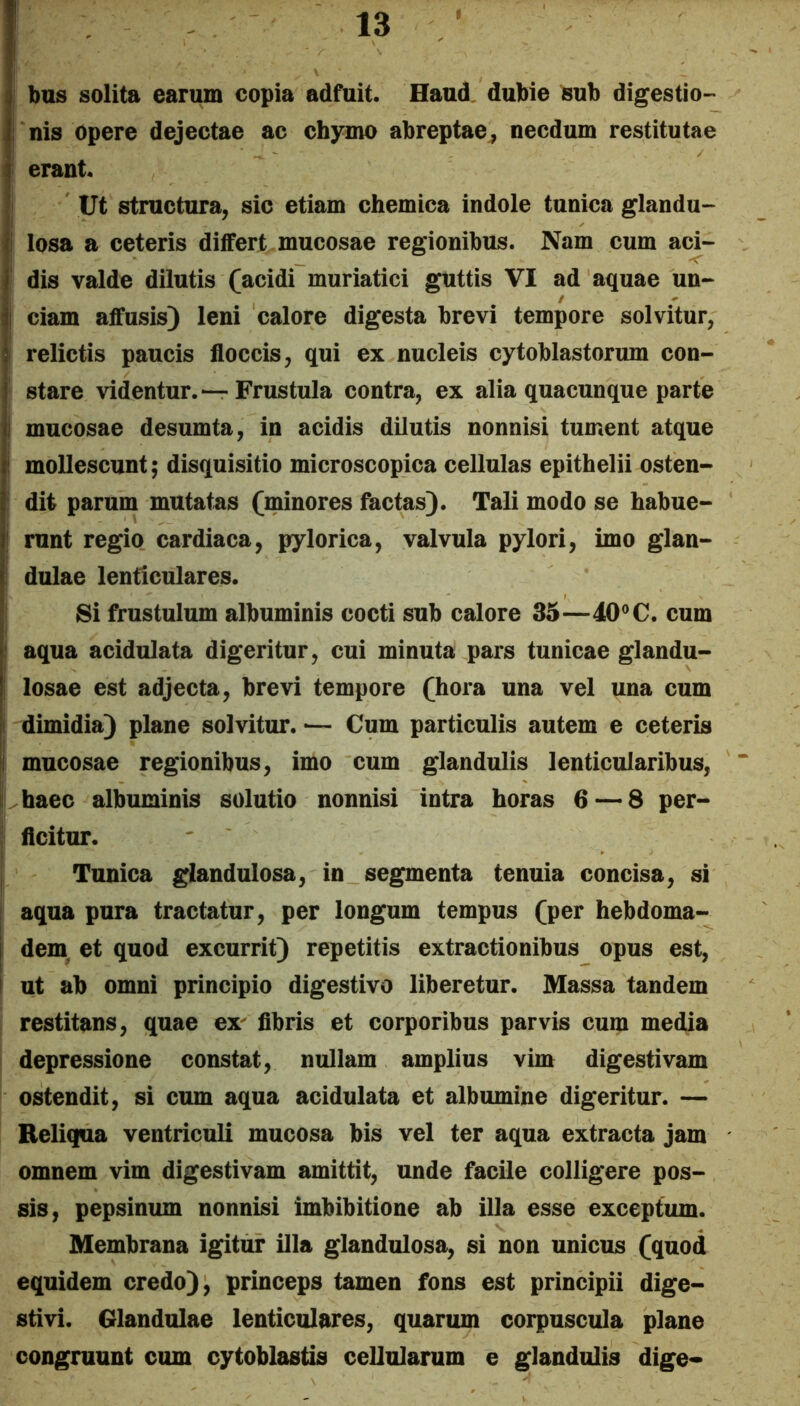 ij bus solita earum copia adfuit. Haud, dubie sub digestio- , nis Opere dejectae ac chymo abreptae^ necdum restitutae i erant. I Ut structura, sic etiam chemica indole tunica glandu- |l losa a ceteris dilfert mucosae regionibus. Nam cum aci- I dis valde dilutis (acidi muriatici guttis VI ad aquae un- ii ciam affusis) leni calore digesta brevi tempore solvitur, I relictis paucis floccis, qui ex nucleis cytoblastorum con- stare videntur.—Frustula contra, ex alia quacunque parte i mucosae desumta, in acidis dilutis nonnisi tument atque ‘ mollescunt; disquisitio microscopica cellulas epithelii osten- dit parum mutatas (minores factas). Tali modo se habue- i runt regio, cardiaca, pylorica, valvula pylori, imo glan- dulae lenticulares. Si frustulum albuminis cocti sub calore 35—40® C. cum aqua acidulata digeritur, cui minuta pars tunicae glandu- losae est adjecta, brevi tempore (hora una vel una cum [i dimidia) plane solvitur. •— Cum particulis autem e ceteris ij mucosae regionibus, imo cum glandulis lenticularibus, I haec albuminis solutio nonnisi intra horas 6 — 8 per- I flcitur. Tunica glandulosa, in segmenta tenuia concisa, si j aqua pura tractatur, per longum tempus (per hebdoma- i dem. et quod excurrit) repetitis extractionibus opus est, ! ut ab omni principio digestivo liberetur. Massa tandem restitans, quae ex^ fibris et corporibus parvis cum media depressione constat, nullam amplius vim digestivam ostendit, si cum aqua acidulata et albumine digeritur. — Reliqua ventriculi mucosa bis vel ter aqua extracta jam omnem vim digestivam amittit, unde facile colligere pos- sis, pepsinum nonnisi imbibitione ab illa esse exceptum. Membrana igitur illa glandulosa, si non unicus (quod equidem credo), princeps tamen fons est principii dige- stivi. Glandulae lenticulares, quarum corpuscula plane congruunt cum cytoblastis cellularum e glandulis dige*