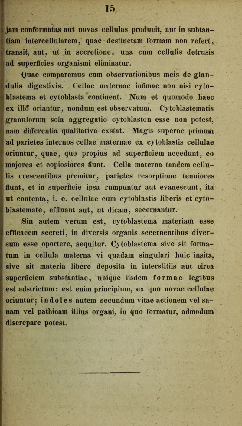 ! W| jam conformatae aut novas cellulas producit, aut in subtan- I tiam intercellularem, quae destinctam formam non refert, i transit, aut, ut in secretione, una cum cellulis detrusis jad superficies organismi eliminatur. Quae comparemus cum observationibus meis de glan- dulis digestivis. Cellae maternae infimae non nisi cyto- 4\ blastema et cytoblasta continent. Num et quomodo haec i ex illd oriantur, nondum est observatum. Cytoblastematis ’ granulorum sola aggregatio cytoblastoii esse non potest, .1, nam differentia qualitativa exstat. Magis superne primum ad parietes internos cellae maternae ex cytoblastis cellulae ! oriuntur, quae, quo propius ad superficiem accedunt, eo t majores et copiosiores fiunt. Cella materna tandem cellu- lis crescentibus premitur, parietes resorptione tenuiores d fiunt, et in superficie ipsa rumpuntur aut evanescunt, ita ! ut contenta, i. e. cellulae cum cytoblastis liberis et cyto- i blastemate, effiuant aut, ut dicam, secernantur. ! Sin autem verum est, cytoblastema materiam esse I efficacem secreti, in diversis organis secernentibus diver- sum esse oportere, sequitur. Cytoblastema sive sit forma- i tum in cellula materna vi quadam singulari huic insita, I sive sit materia libere deposita in interstitiis aut circa l! superficiem substantiae, ubique iisdem formae legibus i est adstrictum: est enim principium, ex quo novae cellulae oriuntur 5 indoles autem secundum vitae actionem vel sa- nam vel pathicam illius organi, iu quo formatur, admodum discrepare potest.