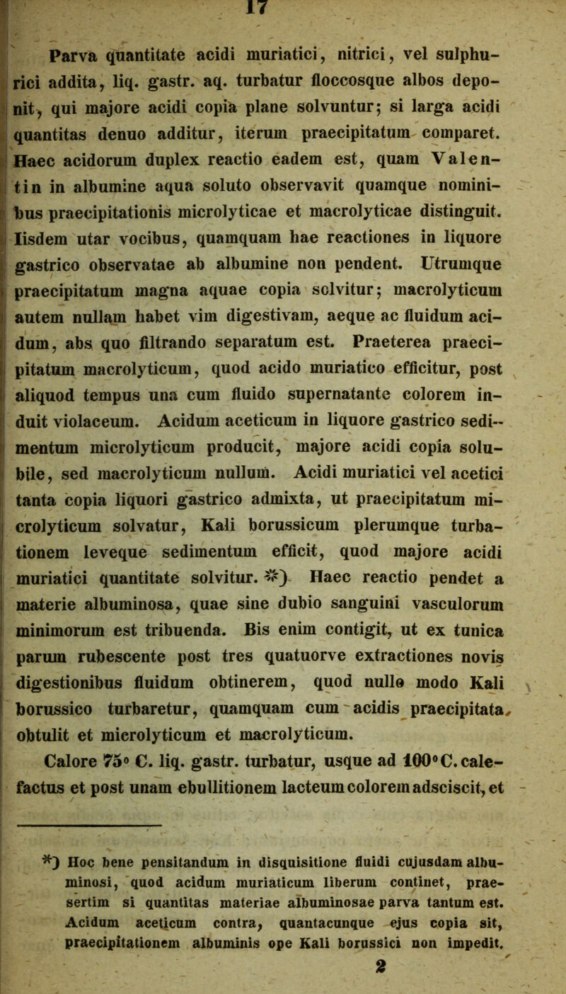 Parva quantitate acidi muriatici, nitrici, vel sulphu- irici addita, liq, gastr. aq. turbatur floccosque albos depo- :|nit, qui majore acidi copia plane solvuntur; si larga acidi quantitas denuo additur, iterum praecipitatum comparet. DlHaec acidorum duplex reactio eadem est, quam Valen- il tin in albumine aqua soluto observavit quamque nomini- i bus praecipitationis microlyticae et macrolyticae distinguit. ii Iisdem utar vocibus, quamquam hae reactiones in liquore I gastrico observatae ab albumine non pendent. Utrumque praecipitatum magna aquae copia solvitur; macrolyticum autem nullam habet vim digestivam, aeque ac fluidum aci- r dum, abs quo filtrando separatum est Praeterea praeci- i pitatum macrolyticum, quod acido muriatico efficitur, post I aliquod tempus una cum fluido supernatante colorem in- ^ duit violaceum. Acidum aceticum in liquore gastrico sedi- D mentum microlyticum producit, majore acidi copia solu- I bile, sed macrolyticum nullum. Acidi muriatici vel acetici tanta copia liquori glistrico admixta, ut praecipitatum mi- i crolyticum solvatur, Kali borussicum plerumque turba- ! tionem leveque sedimentum efficit, quod majore acidi ( muriatici quantitate solvitur. Haec reactio pendet a I materie albuminosa, quae sine dubio sanguini vasculorum i minimorum est tribuenda. Bis enim contigit, ut ex tunica I parum rubescente post tres quatuorve extractiones novis 1 digestionibus fluidum obtinerem, quod nullo modo Kali I borussico turbaretur, quamquam cum acidis praecipitata^ I obtulit et microlyticum et macrolyticum. Calore 75<> €. liq. gastr. turbatur, usque ad 100®C. cale- factus et post unam ebullitionem lacteum colorem adsciscit, et ^3 Hoc Ibene pensitandum in disquisitione fluidi cujusdam albu- minosi, quod acidum muriaticum liberum conUuet, prae- sertim si quantitas materiae albuminosae parva tantum est. Acidum aceticum contra, quantacunque ejus copia sit, praecipitationem albuminis ope Kali borussici non impedit. 2