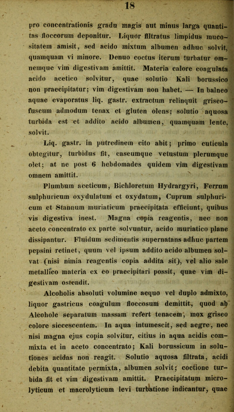 pro concentrationis gradu magis aut minus iarg'a quanti-^ tas floccorum deponitur. Liquor flltratns limpidus muco- sitatein amisit, sed acido mixtum albumen adhuc solvit, - quamquam vi minore. Denuo coctus iterum turbatur om- | nemque vim digestivam amittit. Materia calore coagulata i acido acetico solvitur, quae solutio Kali borussico J non praecipitatur 5 vim digestivam non habet. — In balneo i; aquae evaporatus liq. gastr. extractum relinquit griseo- | fuscum admodum tenax et gluten olens; solutio aquosa ^ turbida est et addito acido albumen, quamquam lente, solvit. Liq. gastr. in putredinem cito abit; primo cuticula obtegitur, turbidus fit, caseumque vetustum plerumque olet; at ne post 6 hebdomades quidem vim digestivam omnem amittit. Plumbum aceticum, Bichloretum Hydrargyri, Feryum sulphuricum oxydulatum et oxydatum, Cuprum sulphuri- cum et Stannum muriaticum praecipitata efficiunt, quibus vis digestiva inest. Magna copia reagentis, nec non aceto concentrato ex parte solvuntur, acido muriatico plane dissipantur. Fluidum sedimentis supernatans adhuc partem pepsini retinet, quum vel ipsum addito acido albumen sol- vat (nisi nimia reagentis copia addita sit), vel alio sale metallico materia ex eo praecipitari possit, quae vim di- gestivam ostendit. Alcoholis absoluti volumine aequo vel duplo admixto, liquor gastricus coagulum floccosum demittit, quod ab Alcohole separatum massam refert tenacem, mox griseo colore siccescentem. In aqua intumescit, sed aegre, nec nisi magna ejus copia solvitur, citius in aqua acidis com- mixta et in aceto concentrato; Kali borussicum in solu- tiones acidas non reagit. Solutio aquosa filtrata, acidi debita quantitate permixta, albumen jsolvitcoctione tur- bida fit et vim digestivam amittit. Praecipitatum micro- lyticum et macrolyticum levi turb'atione indicantur, quae