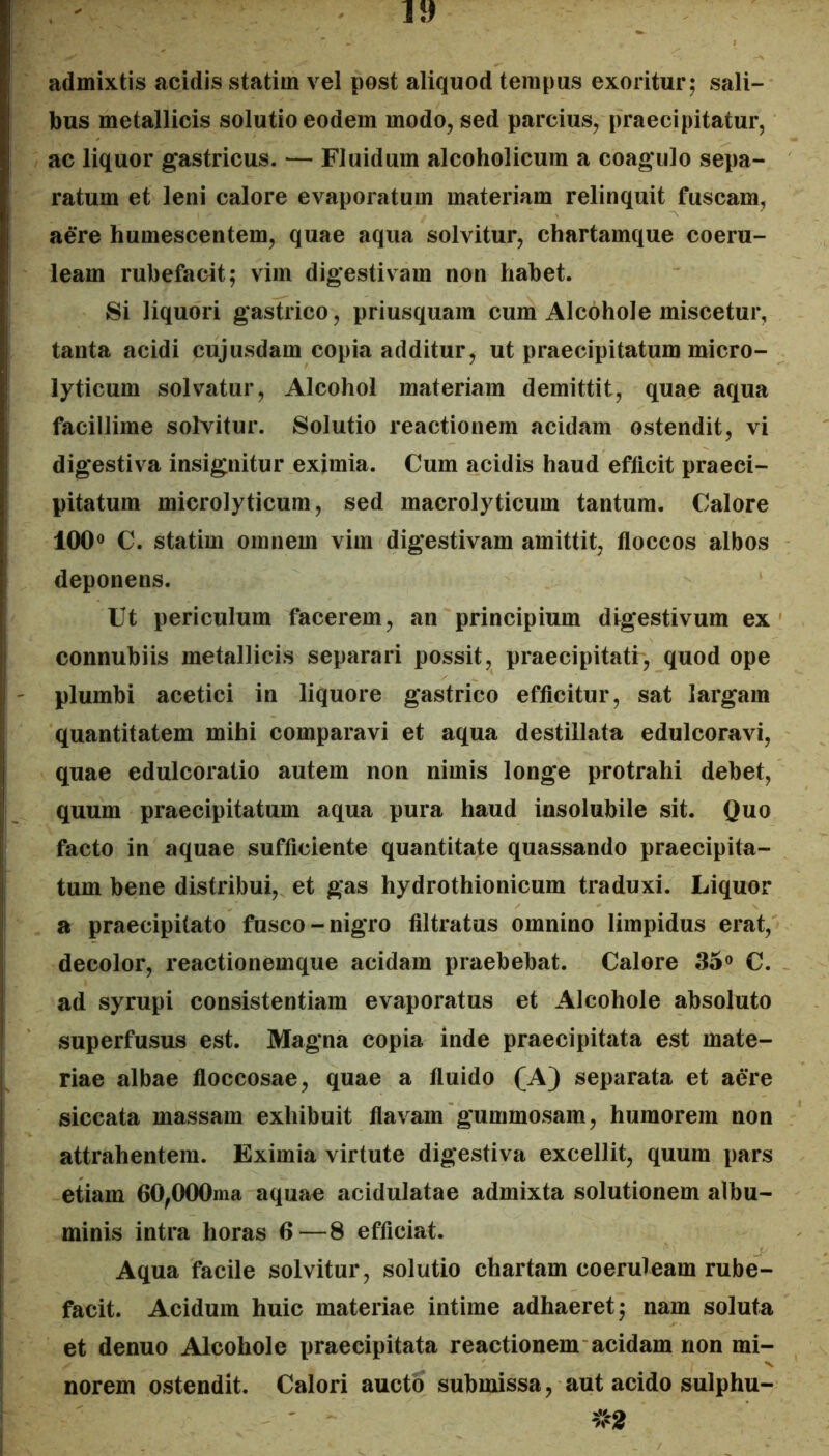 admixtis acidis statim vel post aliquod tempus exoritur; sali- bus metallicis solutio eodem modo, sed parcius, praecipitatur, ac liquor gastricus. — Fluidum alcoholicum a coagulo sepa- ratum et leni calore evaporatum materiam relinquit fuscam, aere humescentem, quae aqua solvitur, chartamque coeru- leam rubefacit; vim digestivam non habet. Si liquori gastrico, priusquam cum Alcohole miscetur, tanta acidi cujusdam copia additur, ut praecipitatum micro- lyticum solvatur. Alcohol materiam demittit, quae aqua facillime solvitur. Solutio reactionem acidam ostendit, vi digestiva insignitur eximia. Cum acidis haud efficit praeci- pitatum microlyticum, sed macrolyticum tantum. Calore 100« C. statim omnem vim digestivam amittit, floccos albos deponens. Ut periculum facerem, an principium digestivum ex connubiis metallicis separari possit, praecipitati, quod ope plumbi acetici in liquore gastrico efficitur, sat largam quantitatem mihi comparavi et aqua destillata edulcoravi, quae edulcoratio autem non nimis longe protrahi debet, quum praecipitatum aqua pura haud insolubile sit. Quo facto in aquae sufficiente quantitate quassando praecipita- tum bene distribui, et gas hydrothionicum traduxi. Liquor a praecipitato fusco-nigro filtratus omnino limpidus erat, decolor, reactionemque acidam praebebat. Calore 35» C. ad syrupi consistentiam evaporatus et Alcohole absoluto superfusus est. Magna copia inde praecipitata est mate- riae albae floccosae, quae a fluido (A) separata et aere siccata massam exhibuit flavam gummosam, humorem non attrahentem. Eximia virtute digestiva excellit, quum pars etiam GO^OOOma aquae acidulatae admixta solutionem albu- minis intra horas 6—8 efficiat. Aqua facile solvitur, solutio chartam coeruleam rube- facit. Acidum huic materiae intime adhaeret; nam soluta et denuo Alcohole praecipitata reactionem acidam non mi- norem ostendit. Calori aucto submissa, aut acido sulphu-