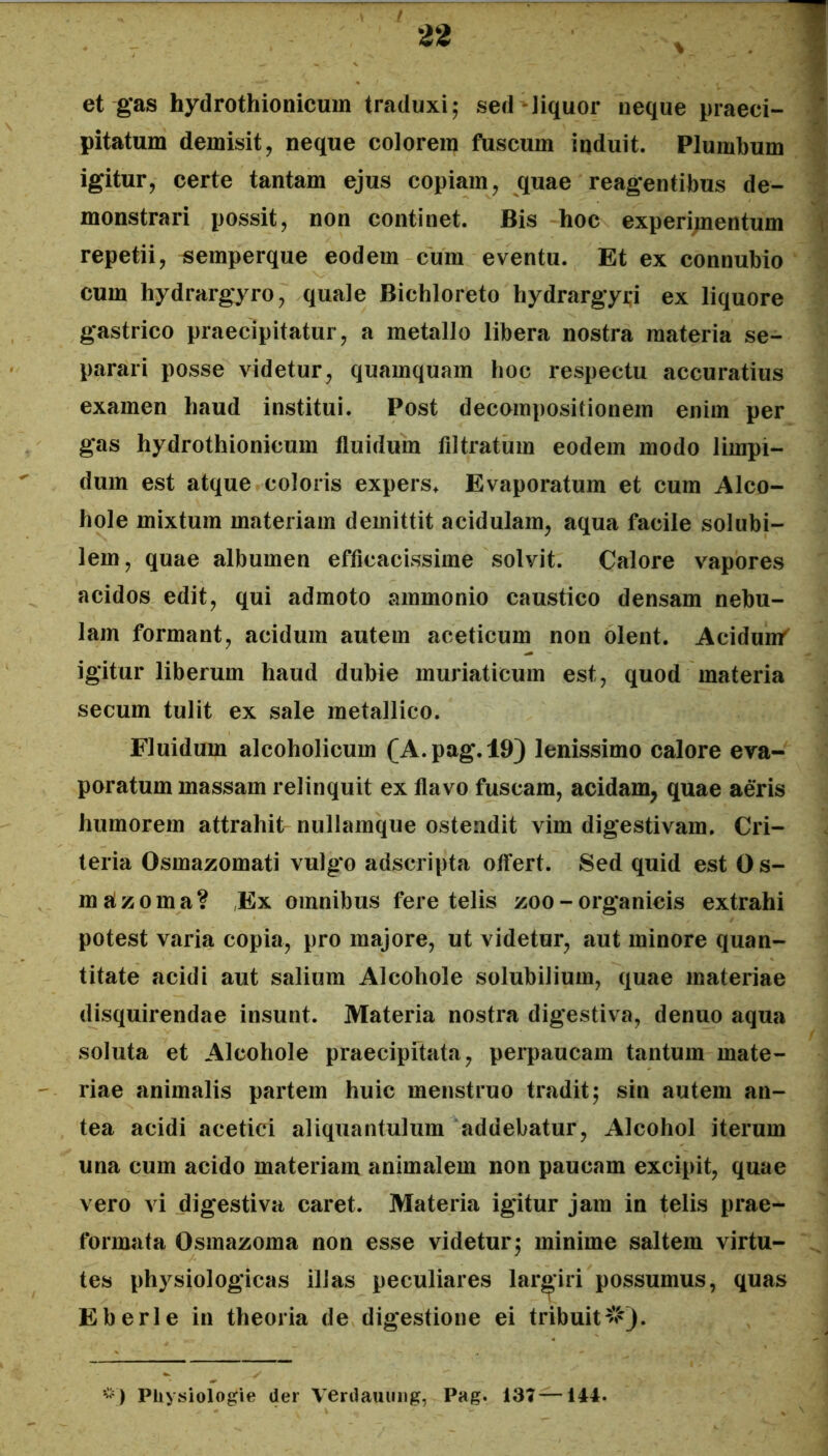 et gas hydrothionicum traduxi; sed Jiquor neque praeci- ' pitatum demisit, neque colorem fuscum induit. Plumbum igitur, certe tantam ejus copiam, quae reagentibus de- monstrari possit, non continet. Bis hoc experi;nentum \ repetii, «emperque eodem cum eventu. Et ex connubio cum hydrargyro, quale Bichloreto hydrargyi;i ex liquore gastrico praecipitatur, a metallo libera nostra materia se- parari posse videtur, quamquam hoc respectu accuratius examen haud institui. Post decompositionem enim per gas hydrothionicum fluidum filtratum eodem modo limpi- dum est atque coloris expers* Evaporatum et cum Alco- hole mixtum materiam demittit acidulam, aqua facile solubi- lem, quae albumen efficacissime solvit. Calore vapores acidos edit, qui admoto ammonio caustico densam nebu- lam formant, acidum autem aceticum non olent. Acidun/ igitur liberum haud dubie muriaticum est, quod materia secum tulit ex sale metallico. Fluidum alcoholicum (A.pag.l9) lenissimo calore eva- poratum massam relinquit ex flavo fuscam, acidam, quae aeris humorem attrahit- nullamque ostendit vim digestivam. Cri- teria Osmazomati vulgo adscripta offert. Sed quid est Os- mjtzoma? ,Ex omnibus fere telis zoo - organicis extrahi potest varia copia, pro majore, ut videtur, aut minore quan- titate acidi aut salium Alcohole solubilium, quae materiae disquirendae insunt. Materia nostra digestiva, denuo aqua soluta et Alcohole praecipftata, perpaucam tantum mate- riae animalis partem huic menstruo tradit; sin autem an- tea acidi acetici aliquantulum addebatur. Alcohol iterum una cum acido materiam animalem non paucam excipit, quae vero vi digestiva caret. Materia igitur jam in telis prae- formata Osmazoma non esse videtur; minime saltem virtu- tes physiologicas illas peculiares largiri possumus, quas E b eri e in theoria de digestione ei tribuit#). Pliysiologie der Verdauimg, Pag. 137—144.