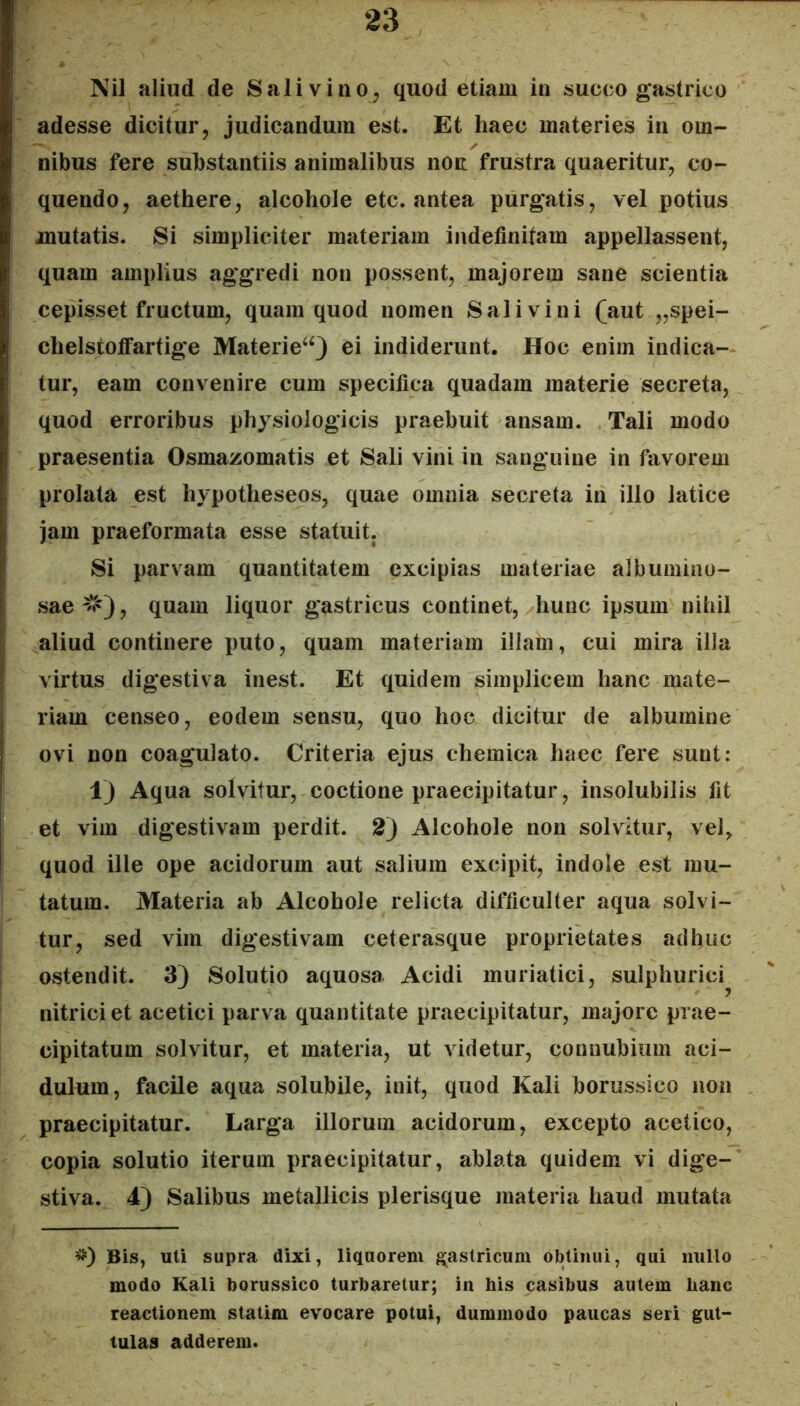 Nil aliud de Sali viuo^ quod etiam in succo gastrico adesse dicitur, judicandum est. Et haec materies in om- nibus fere substantiis animalibus noit frustra quaeritur, co- quendo, aethere, alcohole etc. antea purgatis, vel potius mutatis. Si simpliciter materiam indefinitam appellassent, quam amplius aggredi non possent, majorem sane scientia cepisset fructum, quam quod nomen Sal i vi ni (aut „spei- chelstolFartige Materie^^ ei indiderunt. Hoc enim indica- tur, eam convenire cum specifica quadam materie secreta, quod erroribus physiologicis praebuit ansam. Tali modo praesentia Osmazomatis et Sali vini in sanguine in favorem prolata est hypotheseos, quae omnia secreta in illo latice jam praeformata esse statuit. Si parvam quantitatem excipias materiae albumiiio- sae^V'), quam liquor gastricus continet, hunc ipsum nihil aliud continere puto, quam materiam illam, cui mira illa virtus digestiva inest. Et quidem simplicem hanc mate- riam censeo, eodem sensu, quo hoc dicitur de albumine ovi non coagulato. Criteria ejus chemica haec fere sunt: 1) Aqua solvitur, coctione praecipitatur, insolubilis fit et vim digestivam perdit. 2) Alcohole non solvitur, vel, quod ille ope acidorum aut salium excipit, indole est mu- tatum. Materia ab Alcohole relicta difficulter aqua solvi- tur, sed vim digestivam ceterasque proprietates adhuc ostendit. 3) Solutio aquosa Acidi muriatici, sulphurici^ nitriciet acetici parva quantitate praecipitatur, majore prae- cipitatum solvitur, et materia, ut videtur, connubium aci- dulum, facile aqua solubile, init, quod Kali borussico non praecipitatur. Larga illorum acidorum, excepto acetico, copia solutio iterum praecipitatur, ablata quidem vi dige- stiva. 4) Salibus metallicis plerisque materia haud mutata *) Bis, uti supra dixi, liquorem gastricum obtinui, qui nullo modo Kali borussico turbaretur; in his casibus autem hanc reactionem statim evocare potui, dummodo paucas seri gut- tulas adderem.