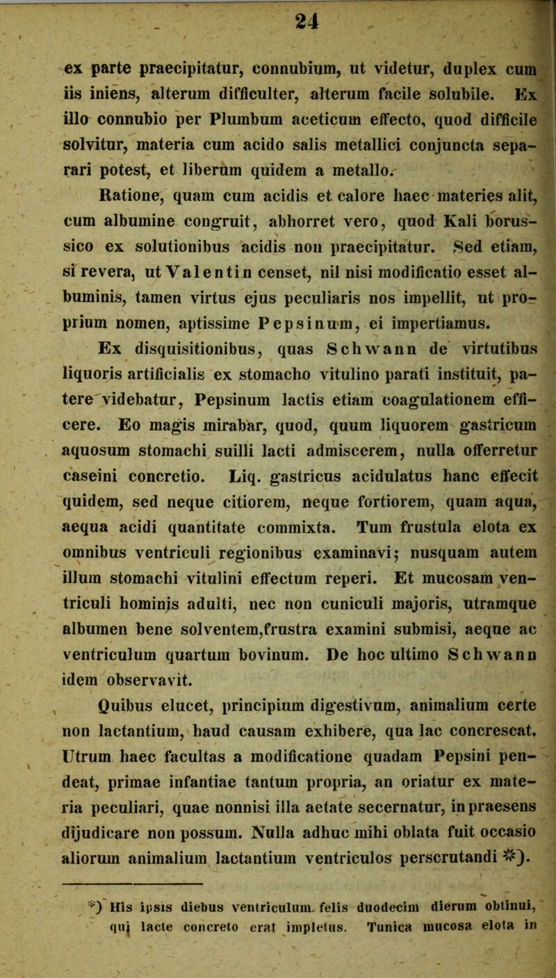 -If ex parte praecipitatur, connubium, ut videtur, duplex cum iis iniens, alterum difficulter, alterum facile solubile. Ex illo connubio per Plumbum aceticum effecto, quod difficile solvitur, materia cum acido salis metallici conjuncta sepa- rari potest, et liberum quidem a metallo. Ratione, quam cum acidis et calore haec materies alit, cum albumine congruit, abhorret vero, quod Kali borus- sico ex solutionibus acidis non praecipitatur. ^Sed etiam, si revera, utValentin censet, nil nisi modificatio esset al- buminis, tamen virtus ejus peculiaris nos impellit, ut pro- prium nomen, aptissime Pepsinmm, ei impertiamus. Ex disquisitionibus, quas Schwann de virtutibus liquoris artificialis ex stomacho vitulino parati instituit, pa- tere videbatur, Pepsinum lactis etiam coagulationem effi- cere. Eo magis mirabar, quod, quum liquorem gastricum aquosum stomachi suilli lacti admiscerem, nulla offerretur caseini concretio. Liq. gastricus acidulatus hanc effecit quidem, sed neque citiorem, neque fortiorem, quam aqua, aequa acidi quantitate commixta. Tum ftustula elota ex omnibus ventriculi regionibus examinavi; nusquam autem illum stomachi vitulini effectum reperi. Et mucosam ven- triculi hominis adulti, nec non cuniculi majoris, utramque albumen bene solventem,frustra examini submisi, aeque ac ventriculum quartum bovinum. De hoc ultimo Schwann idem observavit. Quibus elucet, principium dig*estivum, animalium certe non lactantium, haud causam exhibere, qua lac concrescat. Utrum haec facultas a modificatione quadam Pepsini pen- deat, primae infantiae tantum propria, an oriatur ex mate- ria peculiari, quae nonnisi illa aetate secernatur, in praesens dijudicare non possum. Nulla adhuc mihi oblata fuit occasio aliorum animalium lactantium ventriculos perscrutandi #). *) His ipsis diebus ventriculum, felis duodecim dierum obtinui, quj lacte concreto erat impletus. Tunica mucosa elota in