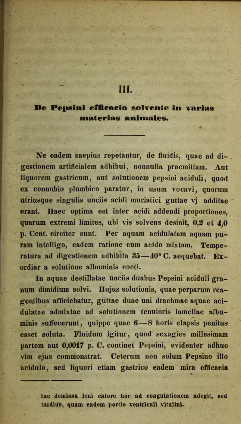 m. Oe Pepsiiii efflfieacia @olTenle Iii variae materias animales* Ne eadem saepius repetantur, de fluidis, quae ad di- gestionem artificialem adhibui, nonnulla praemittam. Aut liquorem gastricum, aut solutionem pepsini aciduli, quod ex connubio plumbico paratur, in usum vocavi, quorum utriusque singulis unciis acidi muriatici guttae vj additae erant. Haec optima est inter acidi addendi proportiones, quarum extremi limites, ubi vis solvens desinit, 0,2 et 4,0 p. Cent. circiter sunt. Per aquam acidulatam aquam pu- ram intelligo, eadem ratione cum acido mixtam. Tempe- ratura ad digestionem adhibita 35—40® C. aequebat. Ex- ordiar a solutione albuminis cocti. In aquae destillatae unciis duabus Pepsini aciduli gra- num dimidium solvi. Hujus solutionis, quae perparum rea- gentibus afficiebatur, guttae duae uni drachmae aquae aci- dulatae admixtae ad solutionem tenuioris lamellae albu- minis suffecerunt, quippe quae 6—8 horis elapsis penitus esset soluta. Fluidum igitur, quod sexagies millesimam partem aut 0,0017 p. C. continet Pepsini, evidenter adhuc vim ejus commonstrat. Ceterum non solum Pepsino illo acidulo, sed liquori etiam gastrico eadem mira efficacia lac demissa leni calore hoc ad coagulationem adegit, sed tardius, quam eadem portio ventriculi vitulini.