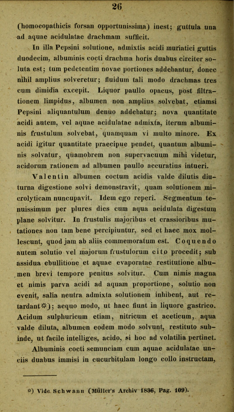 (homoeopathicis forsan opportunissima) inestj guttula una -ad aquae aeidulatae drachmam sufficit. In illa Pepsini solutione, admixtis acidi muriatici guttis duodecim, albuminis cocti drachma horis duabus circiter so- luta est5 tum pedetentim novae portiones addebantur, donec nihil amplius solveretur; fiuidum tali modo drachmas tres cum dimidia excepit. Liquor paullo opacus, post filtra- tionem limpidus, albumen non amplius solvebat, etiamsi Pepsini aliquantulum denuo addebatur; nova quantitate acidi autem, vel aquae aeidulatae admixta, iterum albumi- nis frustulum solvebat, quamquam vi multo minore. Ex acidi igitur quantitate praecipue pendet, quantum albumi- nis solvatur, quamobrem non supervacuum mihi videtur, acidorum rationem ad albumen paullo accuratius intueri. Valentin albumen coctum acidis valde dilutis diu- turna digestione solvi demonstravit, quam solutionem mi- crolyticam nuncupavit. Idem ego reperi. Segmentum te- nuissimum per plures dies cum aqua acidulata digestum plane solvitur. In frustulis majoribus et crassioribus mu- tationes non tam bene percipiuntur, sed et haec mox mol- lescunt, quod jam ab aliis commemoratum est. Coquendo autem solutio vel majorum frustulorum cito procedit; sub assidua ebullitione et aquae evaporatae restitutione albu- men brevi tempore penitus solvitur. Cum nimis magna et nimis parva acidi ad aquam proportione, solutio non evenit, salia neutra admixta solutionem inhibent, aut re- tardant#); aequo modo, ut haec fiunt in liquore gastrico. Acidum sulphuricum etiam, nitricum et aceticum, aqua valde diluta, albumen eodem modo solvunt, restituto sub- inde, ut facile intelliges, acido, si hoc ad volatilia pertinet. Albuminis cocti semunciam cum aquae aeidulatae un- ciis duabus immisi in cucurbitulam longo collo instructam. ^0 Vide Schwann (MUller’s Archiv 1836, Pag. 109).