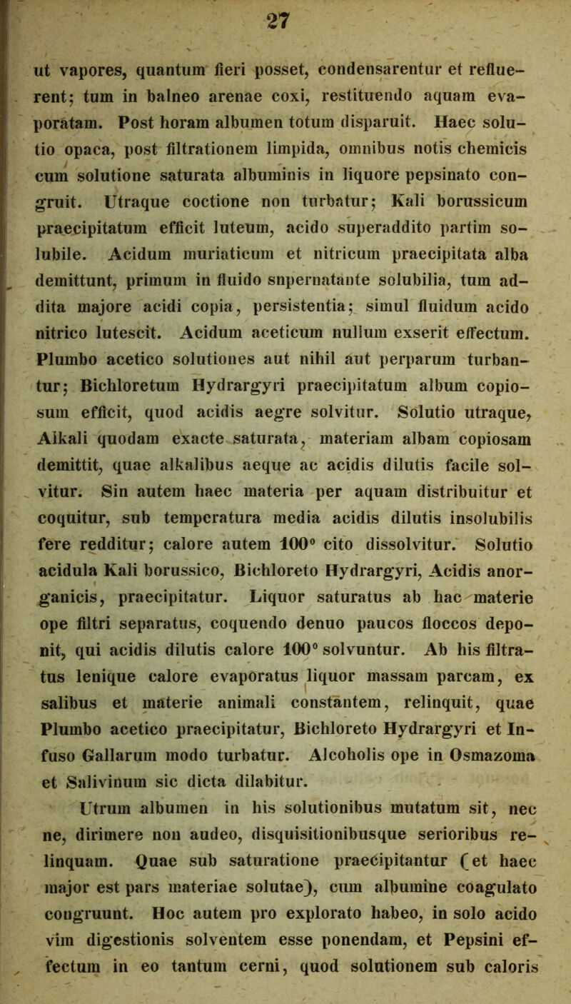 ut vapores, quantum fieri posset, condensarentur et reflue- rent; tum in balneo arenae coxi, restituendo aquam eva- poratam. Post horam albumen totum disparuit. Haec solu- tio opaca, post filtrationem limpida, omnibus notis chemicis cuni solutione saturata albuminis in liquore pepsinato con- gruit. Utraque coctione non turbatur; Kali borussicum praeijipitatum efficit luteum, acido superaddito partim so- lubile. Acidum muriaticum et nitricum praecipitata alba demittunt, primum in fluido snpernatante solubilia, tum ad- dita majore acidi copia, persistentia; simul fluidum acido nitrico lutescit. Acidum aceticum nullum exserit etfectum. Plumbo acetico solutiones aut nihil aut perparum turban- tur; Bichloretum Hydrargyri praecipitatum album copio- sum efficit, quod acidis aegre solvitur. Solutio utraque^ Aikali quodam exacte saturata^ materiam albam copiosam demittit, quae alkalibus aeque ac acidis dilutis facile sol- vitur. Sin autem haec materia per aquam distribuitur et coquitur, sub temperatura media acidis dilutis insolubilis fere redditur; calore autem 100® cito dissolvitur. Solutio acidula Kali borussico, Bichloreto Hydrargyri, Acidis anor- ganicis, praecipitatur. Liquor saturatus ab hac materie ope filtri separatus, coquendo denuo paucos floccos depo- nit, qui acidis dilutis calore 100® solvuntur. Ab his filtra- tus lenique calore evaporatus liquor massam parcam, ex salibus et materie animali constantem, relinquit, quae Plumbo acetico praecipitatur, Bichloreto Hydrargyri et In- fuso Gallarum modo turbatur. Alcoholis ope in Osmazoma et Salivinum sic dicta dilabitur. Utrum albumen in his solutionibus mutatum sit, nec ne, dirimere non audeo, disquisitionibusque serioribus re- linquam. Quae sub saturatione praecipitantur fet haec major est pars materiae solutae), cum albumine coagulato congruunt. Hoc autem pro explorato habeo, in solo acido vim digestionis solventem esse ponendam, et Pepsini ef- fectum in eo tantum cerni, quod solutionem sub caloris