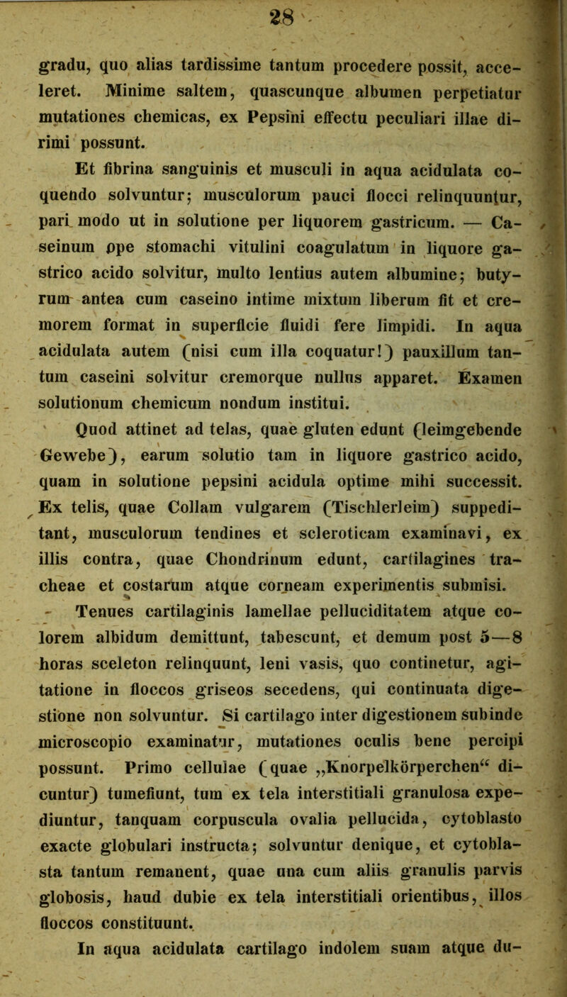 ZS - gradu, quo alias tardissime tantum procedere possit, acce- leret. Minime saltem, quascunque albumen perpetiatur mutationes chemicas, ex Pepsini effectu peculiari illae di- rimi possunt. Et fibrina sanguinis et musculi in aqua acidulata co- quendo solvuntur; musculorum pauci flocci relinquuntur, pari_ modo ut in solutione per liquorem gastricum. — Ca- seinum ppe stomachi vitulini coagulatum in liquore ga- strico acido solvitur, multo lentius autem albumine; buty- rum antea cum caseino intime mixtum liberum fit et cre- morem format in superficie fiuidi fere limpidi. In aqua acidulata autem (nisi cum illa coquatur!) pauxillum tan- tum caseini solvitur cremorque nullus apparet. Examen solutionum chemicum nondum institui. Quod attinet ad telas, quae gluten edunt (leimgebende Gewebe), earum solutio tam in liquore gastrico acido, quam in solutione pepsini acidula optime mihi successit. Ex telis, quae Collam vulgarem (Tischlerleim) suppedi- tant, musculorum tendines et scleroticam examinavi, ex illis contra, quae Chondrinum edunt, cartilagines tra- cheae et costarum atque corneam experimentis submisi. Tenues cartilaginis lamellae pelluciditatem atque co- lorem albidum demittunt, tabescunt, et demum post 5—8 horas sceleton relinquunt, leni vasis, quo continetur, agi- tatione in floccos griseos secedens, qui continuata dige- stione non solvuntur. Si cartilago inter digestionem subinde microscopio examinatur, mutationes oculis bene percipi possunt. Primo cellulae (quae „Knorpelkorperchen^^ di- cuntur) tumefiunt, tum ex tela interstitiali granulosa expe- diuntur, tanquam corpuscula ovalia pellucida, cytoblasto exacte globulari instructa; solvuntur denique, et cytobla- sta tantum remanent, quae una cum aliis granulis parvis globosis, haud dubie ex tela interstitiali orientibus, illos floccos constituunt. In aqua acidulata cartilago indolem suam atque du-