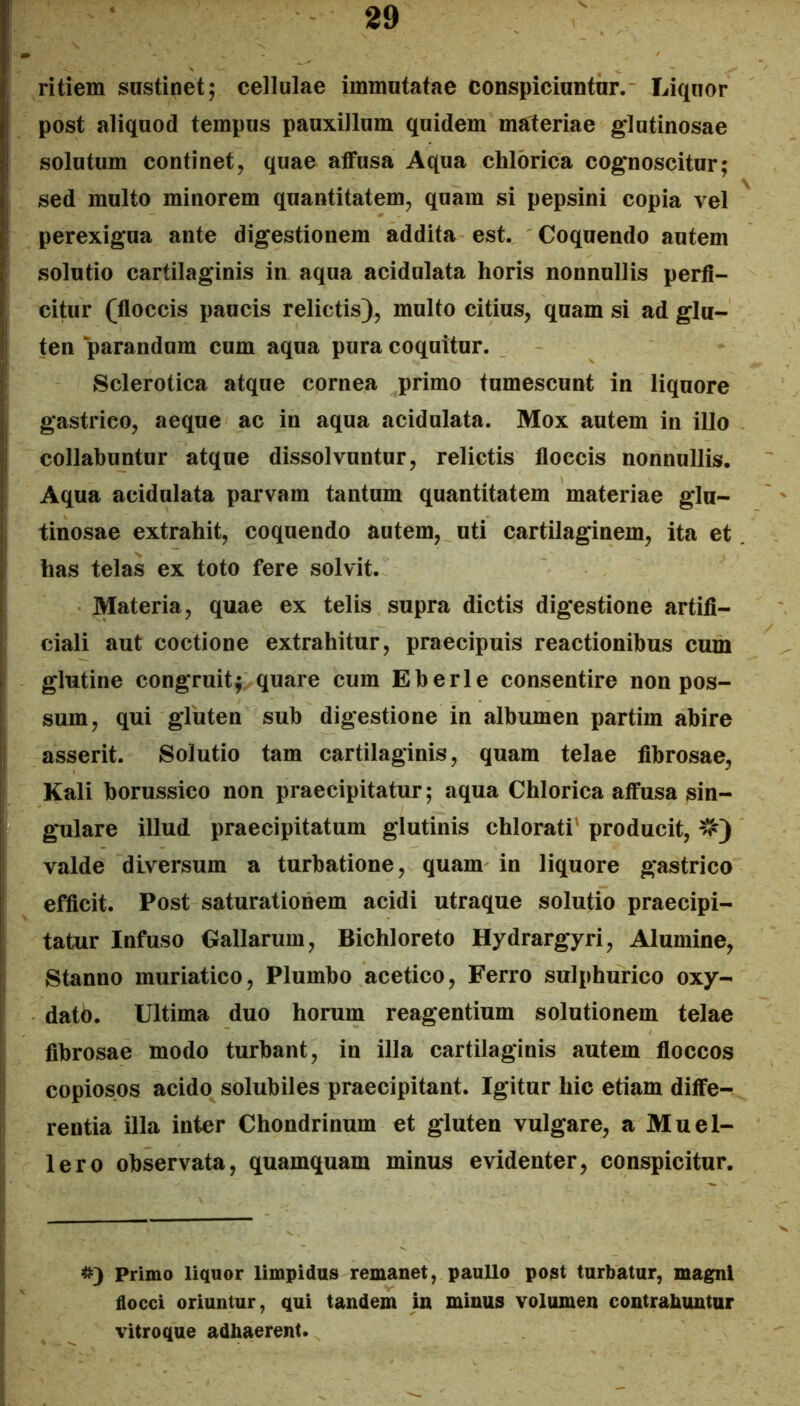 ritiem sustinet; cellulae immutatae conspiciuntur. Liquor post aliquod tempus pauxillum quidem materiae glutinosae solutum continet, quae atfusa Aqua chlorica cognoscitur; sed multo minorem quantitatem, quam si pepsini copia vel perexigua ante digestionem addita est. Coquendo autem solutio cartilaginis in aqua acidulata horis nonnullis perfi- citur (floccis paucis relictis), multo citius, quam si ad glu- ten parandum cum aqua pura coquitur. Sclerotica atque cornea primo tumescunt in liquore gastrico, aeque ac in aqua acidulata. Mox autem in illo collabuntur atque dissolvuntur, relictis floccis nonnullis. Aqua acidulata parvam tantum quantitatem materiae glu- tinosae extrahit, coquendo autem, uti cartilaginem, ita et has telas ex toto fere solvit. Materia, quae ex telis supra dictis digestione artifi- ciali aut coctione extrahitur, praecipuis reactionibus cum glutine congruitf quare cum Eberle consentire non pos- sum, qui giuten sub digestione in albumen partim abire asserit. Solutio tam cartilaginis, quam telae fibrosae, Kali borussico non praecipitatur; aqua Chlorica affusa sin- gulare illud praecipitatum glutinis chlorati' producit, ^V') valde diversum a turbatione, quam in liquore gastrico efficit. Post saturationem acidi utraque solutio praecipi- tatur Infuso Gallarum, Bichloreto Hydrargyri, Alumine, Stanno muriatico. Plumbo acetico. Ferro sulphurico oxy- datO. Ultima duo horum reagentium solutionem telae fibrosae modo turbant, in illa cartilaginis autem floccos copiosos acido solubiles praecipitant. Igitur hic etiam diffe- rentia illa inter Chondrinum et gluten vulgare, a Muel- lero observata, quamquam minus evidenter, conspicitur. ^3 Primo liquor limpidus remanet, paullo post turbatur, magni flocci oriuntur, qui tandem in minus volumen contrabuntur vitroque adhaerent.