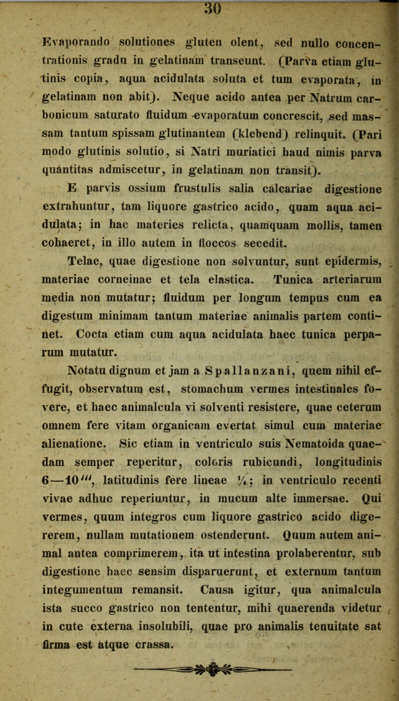 M Evaporando solutiones gluten olent, sed nullo concen- Z trationis gradu in gelatinam transeunt. (Parta etiam glu-  tinis copia, aqua acidulata soluta et tum evaporata, in gelatinam non abit). Neque acido antea per Natrum car- bonicum saturato fluidum -evaporatum concrescit, ^ed mas- sam tantum spissam glutinantem (klebend) relinquit. (Pari modo glutinis solutio, si Natri muriatici haud nimis parva quantitas admiscetur, in gelatinam non transit). E parvis ossium frustulis salia calcariae digestione extrahuntur, tam liquore gastrico acido, quam aqua aci- diilata^ in hac materies relicta, quamquam mollis, tamen cohaeret, in illo autem in floccos secedit. Telae, quae digestione non solvuntur, sunt epidermis, materiae corneinae et tela elastica. Tunica arteriarum media non mutatur; fluidum per longum tempus cum ea digestum minimam tantum materiae animalis partem conti- net. Cocta etiam cum aqua acidulata haec tunica perpa- rum mutatur. Notatu dignum et jam a Spallanzani, quem nihil ef- fugit, observatum est, stomachum vermes intestinales fo- vere, et haec animalcula vi solventi resistere, quae ceterum omnem fere vitam organicam evertat simul cum materiae^ alienatione. Sic etiam in ventriculo suis Nematoida quae- dam semper reperitur, coloris rubicundi, longitudinis 6—10', latitudinis fere lineae %; in ventriculo recenti vivae adhuc reperiuntur, in mucum alte immersae. Qui vermes, quum integros cum liquore gastrico acido dige- rerem, nullam mutationem ostenderunt. Quum autem ani- mal antea comprimerem, ita ut intestina prolaberentur, sub digestione haec sensim disparuerunt, et externum tantum integumentum remansit. Causa igitur, qua animalcula ista succo gastrico non tententur, mihi quaerenda videtur ^ in cute externa insolubili, quae pro animalis tenuitate sat firma est atque crassa.