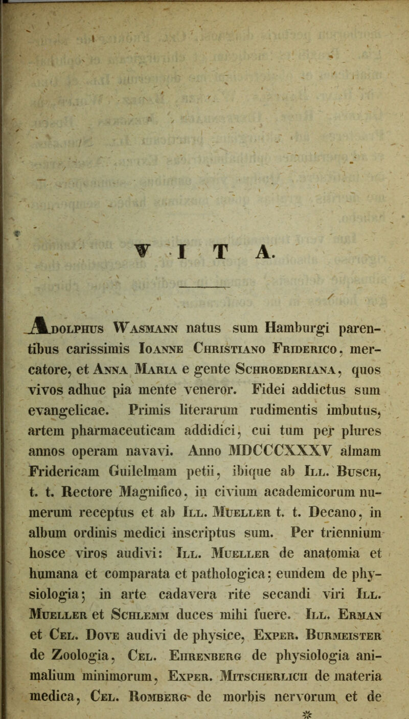 T I T A. .j^DOLPHus Wasmann natus sum Hamburgi paren- tibus carissimis Ioanne Christiano Friderico, mer- catore, et Anna Maria e gente Schroederiana, quos vivos adhuc pia mente veneror. Fidei addictus sum evangelicae. Primis literarum rudimentis imbutus, artem pharmaceuticam addidici, cui tum pej* plures annos operam navavi. Anno MDCCCXXXV almam Fridericam Guilelmam petii, ibique ab III. Busch, t. t. Rectore Magnifico, in civium academicorum nu- merum receptus et ab III. Mueller t. t. Decano , in album ordinis medici inscriptus sum. Per triennium hosce viros audivi: Iel. Mueller de anatomia et humana et comparata et pathologica 5 eundem de phy- siologia 5 in arte cadavera rite secandi viri Ile. Mueller et Schlemm duces mihi fuere. III. Erman et Cel. Dove audivi de physice, Exper. Burmeister de Zoologia, Cel. Eiirenrerg de physiologia ani- malium minimorum, Exper. Mitscherlicii de materia medica, Cel. Romberct de morbis nervorum, et de