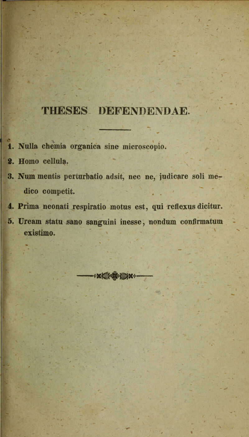 THESES DEFENDENDAE. 1. Nulla chemia organica sine microscopio. 2. Homo cellu4. 3. Num mentis perturbatio adsit, nec ne, judicare soli me- dico competit. 4. Prima neonati respiratio motus est, qui reflexus dicitur. 5. Uream statu sano sanguini inesse, nondum confirmatum existimo.
