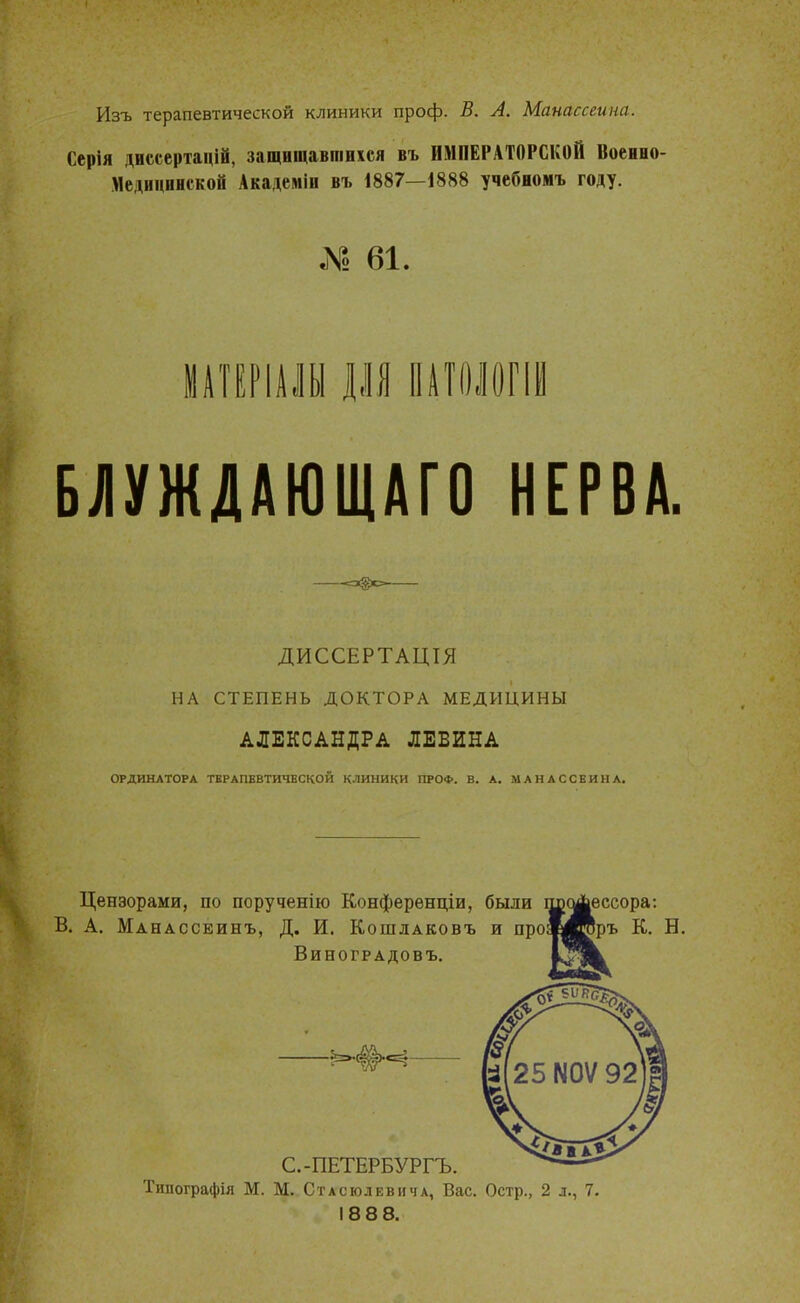 Изъ терапевтической клиники проф. В. А. Манассеина. Сарія двмертщШ, защшшшіиіся въ ИМПЕРАТОРСКОЙ Воевио- МедввввсвоВ Академів въ 1887—1888 учебвомъ году. » 61. МАТЕР1АЛЫ ДЛЯ ПАТОЛОПИ БЛУЖДАЮЩАГО НЕРВА. ДИССЕРТАЦІЯ НА СТЕПЕНЬ ДОКТОРА МЕДИЦИНЫ АЛЕКСАНДРА ЛЕВИНА ОРДИНАТОРА ТЕРАПЕВТИЧЕСКОЙ клиники ПРО*. В. А. МАНАССЕИНА. Цензорами, по порученію Конференции, были В. А. Мднассеинъ, Д. И. Кошлаковъ и про Виноградовъ. ессора: ръ К. Б. С.-ПЕТЕРБУРГЪ. Типографія М. М. Стасюлевича, Вас. Остр., 2 л., 7. 1888.