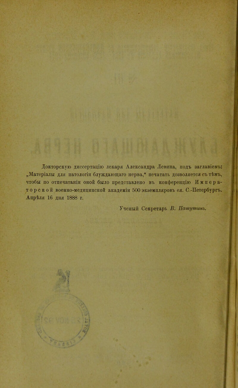 Докторскую диссертацию лекаря Александра Левина, иодъ заглавіемъ: „Матеріалы для натологіп блуждающаго нерва, печатать дозволяется съ тѣмъ, чтобы по отпечатанін оной было представлено въ конференцию Импера- торской военно-медицинской академіи 500 экземпляровъ ея. С -Петербургъ. Апрѣля 16 дня 1888 г. Ученый Секретарь В. Пашутинъ.