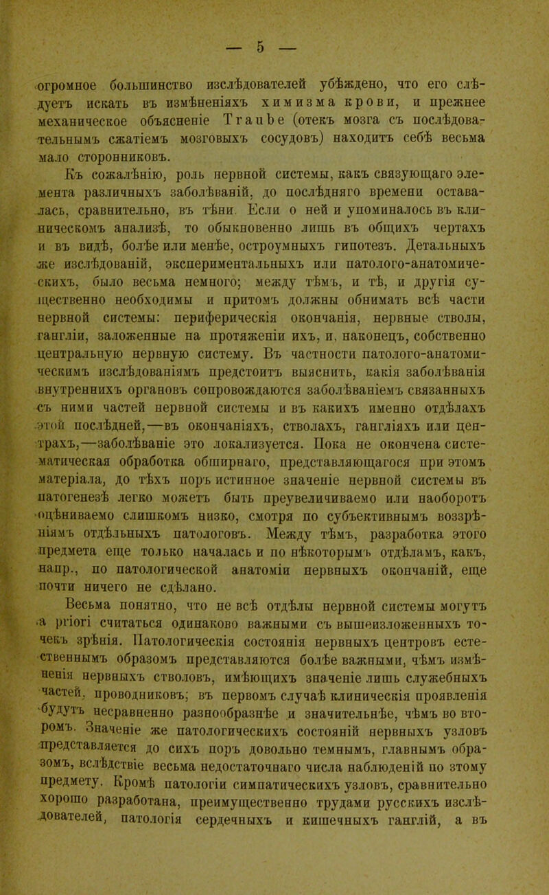 огромное большинство изслѣдователей убѣждено, что его слѣ- дуетъ искать въ измѣненіяхъ химизма крови, и прежнее механическое объяснение ТгаиЬе (отекъ мозга съ послѣдова- тельнымъ сжатіемъ мозговыхъ сосудовъ) находить себѣ весьма мало сторонниковъ. Къ сожалѣнію, роль нервной системы, какъ связующаго эле- мента различныхъ заболѣваній, до послѣдняго времени остава- лась, сравнительно, въ тѣни. Если о ней и упоминалось въ кли- яическомъ анализѣ, то обыкновенно лишь въ общихъ чертахъ и въ видѣ, болѣе или менѣе, остроумныхъ гипотезъ. Детальныхъ же изслѣдованій, экспериментальныхъ или патолого-анатомиче- скихъ, было весьма немного; между тѣмъ, и тѣ, и другія су- щественно необходимы и притомъ должны обнимать всѣ части нервной системы: периферическія окончанія, нервные стволы, гангліи, заложенные на протяженіи ихъ, и, наконецъ, собственно центральную нервную систему. Въ частности патолого-анатоми- ческимъ нзслѣдованіямъ предстоитъ выяснить, какія заболѣванія внутреннихъ органовъ сопровождаются заболѣваніемъ связанныхъ -съ ними частей нервной системы и въ какихъ именно отдѣлахъ -этой послѣдней,—въ окончаніяхъ, стволахъ, гангліяхъ или цен- трахъ,—заболѣваніе это локализуется. Пока не окончена систе- матическая обработка обгаирнаго, представляющагося при этомъ матеріала, до тѣхъ поръ истинное значеніе нервной системы въ натогенезѣ легко можетъ быть преувеличиваемо или наоборотъ •оцѣниваемо слишкомъ низко, смотря по субъективнымъ воззрѣ- ніямъ отдѣльныхъ патологовъ. Между тѣмъ, разработка этого предмета еще только началась и по нѣкоторымъ отдѣламъ, какъ, напр., по патологической анатоміи нервныхъ окончаній, еще почти ничего не сдѣлано. Весьма понятно, что не всѣ отдѣлы нервной системы могутъ •а ргіогі считаться одинаково важными съ вышеизложенныхъ то- чекъ зрѣнія. Патологическія состоянія нервныхъ центровъ есте- ственнымъ образомъ представляются болѣе важными, чѣмъ измѣ- ненія нервныхъ стволовъ, имѣющихъ значеніе лишь служебныхъ частей, проводниковъ; въ первомъ случаѣ клиническія проявленія будутъ несравненно разнообразнее и значительнѣе, чѣмъ во вто- ромъ. Значеніе же патологическихъ состояній нервныхъ узловъ представляется до сихъ поръ довольно темнымъ, главнымъ обра- зомъ, вслѣдствіе весьма недостаточнаго числа наблюденій по зтому предмету. Кромѣ патологіи симпатическихъ узловъ, сравнительно хорошо разработана, преимущественно трудами русскихъ изслѣ- дователей, патологія сердечныхъ и кигаечныхъ ганглій, а въ