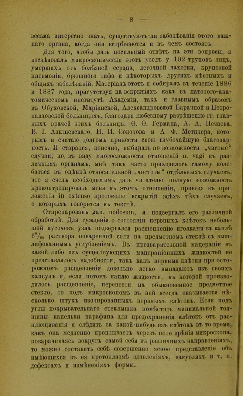 весьма интересно знать, существуютъ-ли заболѣванія этого важ- наго органа, когда они встрѣчаютса и въ чемъ состоять. Для того, чтобы дать посильный отвѣтъ на эти вопросы, я изслѣдовалъ микроскопически этотъ узелъ у 102 труповъ лицъ, умершихъ отъ болѣзней сердца, легочной чахотки, крупозной пневмоніи, брюшного тифа и нѣкоторыхъ другихъ мѣстныхъ и общихъ заболѣваній. Матеріалъ этотъ я собиралъ въ теченіе 1886 и 1887 года, присутствуя на вскрытіяхъ какъ въ патолого-ана- томическомъ институтѣ Академіи, такъ и главнымъ образомъ въ Обуховской, Маріинской, Александровской Барачной и Петро- павловской больницахъ, благодаря любезному разрѣшенію гг. глав- ныхъ врачей этихъ больницъ: Ѳ. Ѳ. Германа, А. А. Нечаева, В. I. Алышевскаго, Н. И. Соколова и А Ф. Метцлера, кото- рымъ и считаю долгомъ принести свою глубочайшую благодар- ность. Я старался, конечно, выбирать по возможности „чистые случаи; но, въ виду многосложности отношеній п. ѵа§і къ раз- личнымъ органамъ, мнѣ такъ часто приходилось самому коле- баться въ оцѣнкѣ относительной „чистоты отдѣльныхъ случаевъ. что я счелъ необходимымъ дать читателю полную возможность проконтролировать меня въ этомъ отношеніи, приведя въ при- ложеиіи іп ехіепзо протоколы вскрытій всѣхъ тѣхъ случаевъ, о которыхъ говорится въ текстѣ. Отпрепаровавъ §ап. поаозит, я подвергалъ его различной обработкѣ. Для сужденія о состояніи нервныхъ клѣтокъ неболь- шой кусочекъ узла подвергался расщепленію иголками въ каплѣ 6 До раствора поваренной соли на предметномъ стеклѣ съ выш- лифованнымъ углубленіемъ. Въ предварительной мацераціи въ какой-либо изъ существующйхъ мацераціонныхъ жидкостей не представлялось надобности, такъ какъ нервныя клѣтки при осто- рожномъ расщепленіи довольно легко выпадаютъ изъ своихъ капсулъ и, если потомъ каплю жидкости, въ которой произво- дилось расщепленіе, перенести на обыкновенное предметное стекло, то подъ микроскопомъ въ ней всегда оказывается нѣ- сколько штукъ изолированныхъ нервныхъ клѣтокъ. Если подъ углы покрывательнаго стеклышка помѣстить минимальной тол- щины капельки парафина для предохраненія клѣтокъ отъ рас- плющиванія и слѣдить за какой-нибудь изъ клѣтокъ въ то время, какъ она медленно проплываетъ черезъ поле зрѣнія микроскопа, поварачиваясь вокругь самой себя въ различныхъ направленіяхъ, то можно составить себѣ совершенно ясное представленіе объ имеющихся въ ея протоплазмѣ вдавленіяхъ, вакѵоляхъ и т. п. дефектахъ и измѣненіяхъ формы.