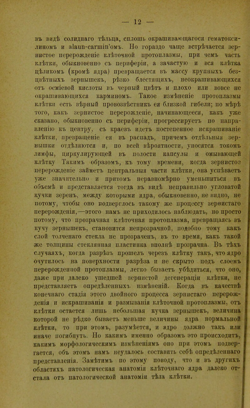въ видѣ солидваго тѣльца, сплошь окрапіивающагося гематокси- линомъ и а1аип-сагшіп'омъ. Но гораздо чаще встрѣчается зер- нистое перерожденіе клѣточной протоплазмы, при чемъ часть клѣтіш, обыкновенно съ периферіи, а зачастую и вся клѣтка цѣликомъ (кромѣ ядра) превращается въ массу крупныхъ без- цвѣтныхъ зернышекъ, рѣзко блестящихъ, неокрашивающихся отъ осміевой кислоты въ черный цвѣтъ и плохо или вовсе не окрашивающихся карминомъ. Такое измѣненіе протоплазмы клѣтки есть вѣрный провозвѣстникъ ея близкой гибели; по мѣрѣ того, какъ зернистое перерожденіе, начинающееся, какъ уже сказано, обыкновенно съ периферіи, прогрессируетъ по напра- вленно къ центру, съ краевъ идетъ постепенное искра га иваніе клѣтки, нревращеніе ея въ расоадъ, причемъ отдѣльныя зер- нышки отделяются и, по всей вероятности, уносятся токомъ лимфы, циркулирующей въ полости капсулы и омывающей клѣтку Такимъ образомъ, къ тому времени, когда зернистоз перерожденіе займетъ центральныя части клѣтки, она успѣваетъ уже значительно и притомъ неравномѣрно уменьшиться въ объемѣ и представляется тогда въ видѣ неправильно угловатой кучки зеренъ, между которыми ядра, обыкновенно, не видно, не потому, чтобы оно подверглось такому же процессу зераистаго перерожденія,—этого намъ не приходилось наблюдать, но просто потому, что прозрачная клѣточная протоплазма, превращаясь въ кучу зернышекъ, становится непрозрачной, подобно тому какъ слой толченаго стекла не прозраченъ, въ то время, какъ такой же толщины стеклянная пластинка вполнѣ прозрачна. Въ тѣхъ случаяхъ, когда разрѣзъ прошелъ черезъ клѣтку такъ, что ядро очутилось на поверхности разрѣза и ве скрыто подъ слоемъ перерожденной протоплазмы, легко бынаетъ убѣдиться, что оно, даже при далеко ушедшей зернистой дегенераціи клѣтки, не представляетъ опредѣленныхъ измѣненій. Когда въ качествѣ конечнаго стадія этого двойного процесса зерннстаго перерож- денія и искрашиванія и размыванія клѣточной протоплазмы, отъ клѣтки остается лишь небольшая кучка зернышекъ, величина которой не рѣдко бываетъ меньше величины ядра нормальной клѣтки, то при этомъ, разумѣется, и ядро должно такъ или иначе погибнуть. Но какимъ именно образомъ это происходить, какимъ морфологическимъ измѣпеніямъ оно при этомъ подвер- гается, объ этомъ намъ неудалось составить себѣ опредѣленеаго представленія. Замѣтимъ по этому поводу, что и въ другихъ областяхъ патологическая анатомія клѣточиаго ядра далеко от- стала отъ патологической анатоміи тѣла клѣтки.